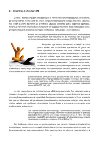 16
2.1 AimportânciadaInternetparaEAD
Oensinoadistânciasurgiubemantesdachegadadainternetondeeramoferecidoscursos,principalmente,
por correspondência. Com o passar dos tempos avanços tem acontecidos na educação e no ensino a distância,
mas foi com o advento da internet que o modelo de Educação a Distância ganhou proporções gigantescas.
Portanto, a internet tem uma importância muito grande em relação ao crescimento dessa modalidade de ensino,
principalmentequandoanalisamososprincipaisbenefíciosque elatrouxeparaoensinoadistância.
A internet está criando algumas expectativas aparentemente democráticas em todas as áreas
de conhecimento que ﬁzeram deste instrumento uma das ferramentas sobre as quais gira
grandepartedasinovaçõeseducativasqueutilizamtecnologias.(FRUTOS,1998,p.314).
Em primeiro lugar temos o favorecimento na redução de custos
para as escolas, para os acadêmicos e professores. Os gastos com
custos operacionais se tornavam, àss vezes, inviáveis para alguns
acadêmicos e isso acabava se tornando uma barreira para o crescimento
da educação no Brasil. Agora com a internet, podemos observar nas
escolas e, principalmente, nas universidades um aumento signiﬁcativo na
melhora dos rendimentos educacionais. Conseguindo baixar custos,
através de medidas em que um professor possa dar aulas a muito mais
acadêmicos ao mesmo tempo, sem ocupar espaço físico das instituições com salas, cadeiras, equipamentos e
outros,fazendoreduzircustosefavorecer,assim,aosacadêmicos,professoreseinstituiçõeseducacionais.
Sua importância está, sobretudo, em suas aplicações fora das salas de aula, na antecipação
dos problemas do cotidiano, na preparação dos indivíduos para incorporação das mudanças,
para um pensar mais criativo e cientíﬁco em suas vidas, para a horizontalidade dos processos
de comunicação interpessoais, para o desenvolvimento de novas parcerias e mudanças de
valores.(MEDEIROS,2002,p.58).
Um fator importantíssimo é o modo interativo que a EAD tem proporcionado. Com a internet o ensino a
distância pode reproduzir, praticamente, uma sala de aula presencial, onde o foco está diretamente ligado com a
comunicação expressada através da interatividade. Dentre esses modelos interativos estão os fóruns, as salas de
bate papo, as videos-aulas, wiki que são as escritas cololaborativas, as atividades e avaliações online, além de
criativos métodos que impulsionam a interatividade dos acadêmicos e as trocas de conhecimentos entre
acadêmicose/ouprofessoresetc.
Com o advento da internet e da banda larga, o oferecimento dos cursos EaD tornaram-se
viáveis na graduação e na pós-graduação. Atualmente, mais de 93% dos cursos de graduação
e pós de EaD utilizam a internet como principal meio de esnsino. O uso de vídeos online está
presente em mais de 57% das instituições , sendo que em 52% delas a transmissão comporta
interatividadeentreestudanteseprofessores.(POLAK,2008,p.77).
Sem dúvida que a internet trouxe um grande crescimento para o ensino a distância e vários benefícios
importantes para o seu sucesso com o modelo interativo de ensino onde a internet pode maximizar o ensino com
ferramentas essenciais para o seu crescimento. Outro ponto importante é o retorno da classe trabalhadora à
http://www.moodlelivre.com.br/images/stories/EAD.jpg
 