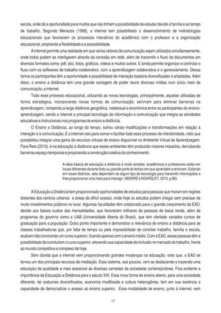17
escola,ondedáaoportunidadeparamuitosquenãotinhamapossibilidadedeestudardevidoàfamíliaeaotempo
de trabalho. Segundo Menezes (1998), a internet tem possibilitado o desenvolvimento de metodologias
educacionais que favorecem os processos interativos do acadêmico com o professor e a organização
educacional,ampliandoaﬂexibilidadeeaacessibilidade.
Ainternetpermiteumarealidadeemqueváriosvetoresdecomunicaçãosejamutilizadossimultaneamente,
onde todos podem se interligarem através da conexão em rede, além de transmitir o ﬂuxo de documentos em
diversos formatos como: pdf, doc, fotos, gráﬁcos, videos e muitos outros. E ainda permite organizar e controlar o
ﬂuxo com os softwares de trabalho colaborativo, com a aprendizagem colaborativa e o gerenciamento. Dessa
forma os participantes têm a oportunidade e possibilidade de interação bastane diversiﬁcadas e ampliadas. Além
disso, o ensino a distância tem uma grande vantagem de poder reunir diversas mídias num único meio de
comunicação,ainternet.
Todo esse processo educacional, utilizando as novas tecnologias, principalmente, aquelas utilizadas de
forma estratégica, incorporando novas formas de comunicação, serviram para eliminar barreiras na
aprendizagem, rompendo a larga distância geográﬁca, intelectual e econômica entre os participantes do ensino-
aprendizagem, sendo a internet a principal tecnologia de informação e comunicação que integra as atividades
educativaseinstrucionaisnosprogramasdeensinoadistância.
O Ensino a Distância, ao longo do tempo, sofreu várias modiﬁcações e transformações em relação à
interação e à comunicação. E a internet veio para somar e facilitar todo esse processo de interatividade, visto que
possibilitou integrar uma gama de recursos virtuais de ensino disponível no Ambiente Virtual de Aprendizagem.
Para Reis (2010), é na educação a distância que esses ambientes têm produzido maiores impactos, derrubando
barreirasespaço-temporaisepropiciandoaconstruçãocoletivadoconhecimento.
A ideia básica de educação à distância é muito simples: acadêmicos e professores estão em
locais diferentes durante todo ou grande parte do tempo em que aprendem e ensinam. Estando
em locais distintos, eles dependem de algum tipo de tecnologia para transmitir informações e
lhesproporcionarumameioparainteragir.(MOOREeKEARSLEY,2010,p.86).
AEducaçãoaDistânciatemproporcionadooportunidadesdeestudosparapessoasquemoramemregiões
distantes dos centros urbanos e áreas de difícil acesso, onde hoje os estudos podem chegar sem precisar de
muito investimentos públicos no local. Algumas faculdades têm colaborado para o grande crescimento da EAD,
devido aos baixos custos das mensalidades, que favorecem milhares de pessoas de baixa renda, além de
programas do governo como a UAB (Universidade Aberta do Brasil), que tem ofertado variados cursos de
graduação para a população. Outro ponto importante é demonstrar a relevância do ensino a distância para as
classes trabalhadoras que, por falta de tempo ou pela impossibiliade de conciliar trabalho, família e escola,
acabamnãoconcluindoumcursosuperior,ﬁcandoapenascomoensinomédio.ComaEAD,essaspessoastêma
possibilidadedeconcluiremocursosuperior,elevandosuacapacidadedeinclusãonomercadodetrabalho,frente
aomundocompetitivoecomplexodehoje.
Sem dúvida que a internet vem proporcionando grandes mudanças na educação, visto que, a EAD se
tornou um dos principais recursos de mediação. Esse sistema, aos poucos, vem se destacando e trazendo uma
educação de qualidade e mais acessível às diversas camadas da sociedade contemporânea. Fica evidente a
importância da Educação a Distância para o século XXI. Essa nova forma de ensino aberto, para uma sociedade
diferente, de costumes diversiﬁcados, economia modiﬁcada e cultura heterogênea, tem em sua essência a
capacidade de democratizar o acesso ao ensino superior. Essa modalidade de ensino, junto à internet, vem
 