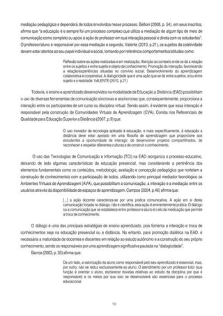 19
mediação pedagógica e dependerá de todos envolvidos nesse processo. Belloni (2008, p. 54), em seus inscritos,
aﬁrma que “a educação é e sempre foi um processo complexo que utiliza a mediação de algum tipo de meio de
comunicação como completo ou apoio à ação do professor em sua interação pessoal e direta com os estudantes”.
O professor/aluno é responsável por essa mediação e segundo, Valente (2010, p.21), os sujeitos da coletividade
devemestaratentosaoseupapelindividualesocial,tomandoporreferênciacomportamentos/atitudescomo:
Reﬂexão sobre as ações realizadas e em realização; Atenção ao contexto onde se dá a relação
entreossujeitoseentresujeitoeobjetodeconhecimento;Promoçãodainteração,favorecendo
a relação/experiências situadas no convívio social; Desenvolvimento da aprendizagem
colaborativa e cooperativa; A dialogicidade que é uma ação que se dá entre sujeitos, e/ou entre
sujeitoearealidade.VALENTE(2010,p.21)
Todavia,oensinoeaprendizadodesenvolvidosnamodalidadedeEducaçãoaDistância(EAD)possibilitam
o uso de diversas ferramentas de comunicação síncronas e assíncronas que, consequentemente, proporciona a
interação entre os participantes de um curso ou disciplina virtual. Sendo assim, é evidente que essa interação é
responsável pela construção de Comunidades Virtuais de Aprendizagem (CVA). Consta nos Referenciais de
QualidadeparaEducaçãoSuperioraDistância(2007,p.9)que:
O uso inovador da tecnologia aplicado à educação, e mais especiﬁcamente, à educação a
distância deve estar apoiado em uma ﬁlosoﬁa de aprendizagem que proporcione aos
estudantes a oportunidade de interagir, de desenvolver projetos compartilhados, de
reconhecererespeitardiferentesculturasedeconstruiroconhecimento.
O uso das Tecnologias de Comunicação e Informação (TCI) na EAD reorganiza o processo educativo,
deixando de lado algumas características da educação presencial, mas considerando a pertinência dos
elementos fundamentais como os conteúdos, metodologia, avaliação e concepção pedagógica que norteiam a
construção de conhecimentos com a participação de todos, utilizando como principal mediador tecnológico os
Ambientes Virtuais de Aprendizagem (AVA), que possibilitam a comunicação, a interação e a mediação entre os
usuáriosatravésdadisponibilidadedeespaçosdeaprendizagem.Campos(2004,p.46)aﬁrmaque:
[...] a ação docente caracteriza-se por uma prática comunicativa. A ação em si desta
comunicação forjada nodiálogo, nãoécientíﬁca, esta ação éeminentemente prática. O diálogo
ou a comunicação que se estabelece entre professor e aluno é o elo de medicação que permite
atrocadeconhecimento.
O diálogo é uma das principais estratégias de ensino aprendizado, pois fomenta a interação e troca de
conhecimentos seja na educação presencial ou a distância. No entanto, para promoção dialética na EAD, é
necessária a maturidade de docentes e discentes em relação ao estudo autônomo e a construção do seu próprio
conhecimento,sendoosresponsáveisporumaaprendizagemsigniﬁcativapautadana“dialogicidade”.
Barros(2003,p.35)aﬁrmaque:
De um lado, a valorização do aluno como responsável pelo seu aprendizado é essencial, mas,
por outro, não se reduz exclusivamente ao aluno. O atendimento por um professor tutor (sua
função é orientar o aluno, esclarecer dúvidas relativas ao estudo da disciplina por que é
responsável) e os meios por que isso se desenvolverá são essenciais para o processo
educacional.
 