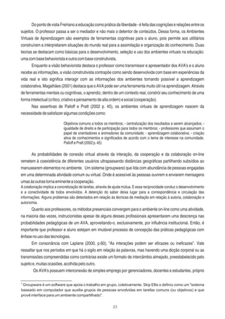 23
DopontodevistaFreirianoaeducaçãocomopráticadaliberdade-éfeitadascogniçõeserelaçõesentreos
sujeitos. O professor passa a ser o mediador e não mais o detentor de conteúdos. Dessa forma, os Ambientes
Virtuais de Aprendizagem são exemplos de ferramentas cognitivas para o aluno, pois permite aos utilitários
construírem e interpretarem situações do mundo real para a assimilação e organização do conhecimento. Duas
teorias se destacam como básicas para o desenvolvimento, seleção e uso dos ambientes virtuais na educação:
umacombasebehavioristaeoutracombaseconstrutivista.
Enquanto a visão behaviorista destaca o professor como transmissor e apresentador dos AVA's e o aluno
recebe as informações, a visão construtivista contrapõe como sendo desenvolvida com base em experiências da
vida real e isto signiﬁca interagir com as informações dos ambientes tornando possível a aprendizagem
colaborativa. Magalhães (2001) destaca que o AVA pode ser uma ferramenta muito útil na aprendizagem. Através
de ferramentas mentais ou cognitivas, o aprendiz, dentro de um contexto real, constrói seu conhecimento de uma
formaintelectual(crítico,criativoepensamentodealtaordem)esocial(cooperação).
Nas assertivas de Palloff e Pratt (2002 p. 45), os ambientes virtuais de aprendizagem nascem da
necessidadedesatisfazeralgumascondiçõescomo:
Objetivos comuns a todos os membros; - centralização dos resultados a serem alcançados; -
igualdade de direito e de participação para todos os membros; - professores que assumam o
papel de orientadores e animadores da comunidade; - aprendizagem colaborativa; - criação
ativa de conhecimentos e signiﬁcados de acordo com o tema de interesse na comunidade.
PalloffePratt(2002p.45)
As probabilidades de conexão virtual através da interação, da cooperação e da colaboração on-line
remetem à coexistência de diferentes usuários ultrapassando distâncias geográﬁcas partilhando subsídios ao
manusearem elementos no ambiente. Um sistema (groupware) que lida com abundância de pessoas engajadas
em uma determinada atividade comum ou virtual. Onde é acessível às pessoas ouvirem e enviarem mensagens
umasàsoutrastornaeminenteacooperação.
A colaboração implica a concretização de tarefas, através de ajuda mútua. E essa reciprocidade conduz o desenvolvimento
e a conectividade de todos envolvidos. A detenção do saber deixa lugar para a correspondência e circulação das
informações. Alguns problemas são detectados em relação às técnicas de mediação em relação à autoria, colaboração e
autonomia.
Quanto aos professores, os métodos presenciais convergem para o ambiente on-line como uma atividade,
na maioria das vezes, instrucionistas apesar de alguns desses proﬁssionais apresentarem uma descrença nas
probabilidades pedagógicas de um AVA, aproveitando-o, exclusivamente, por inﬂuência institucional. Então, é
importante que professor e aluno estejam em imutável processo de concepção das práticas pedagógicas com
ênfasenousodastecnologias.
Em consonância com Laplane (2000, p.60), “As interações podem ser eﬁcazes ou ineﬁcazes”. Vale
ressaltar que nos períodos em que há o sigilo em relação às palavras, mas havendo uma dicção corporal ou as
transmissões compreendidas como contrárias existe um formato de intercâmbio almejado, preestabelecido pelo
sujeitoe,muitasocasiões,acolhidapelooutro.
Os AVA's possuem interconexão de simples emprego por gerenciadores, docentes e estudantes, próprio
4
Groupware é um software que apoia o trabalho em grupo, coletivamente. Skip Ellis o deﬁniu como um "sistema
baseado em computador que auxilia grupos de pessoas envolvidas em tarefas comuns (ou objetivos) e que
provê interface para um ambiente compartilhado".
 