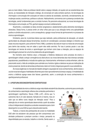 24
para os mais inábeis. Cabe ao professor decidir sobre o espaço indicado, em ajuste com as características dos
alunos, as necessidades de interação e diálogo, de convenção em cada contexto oportuno. As tecnologias de
informação e comunicação têm avançado em todos os setores da sociedade, ocorrendo, simultaneamente, às
mudanças sociais, econômicas, políticas e culturais. Habitualmente, convivemos com a presença constante das
tecnologias, sendo fundamentais para a conduta humana. No panorama educacional, as novas tecnologias de
informaçãoecomunicação,asTICs,ganhamespaçoeevoluemcotidianamente.
Atualmente, a sociedade se deixa envolver progressiva e aleatoriamente pelos elementos tecnológicos
oferecidos. Dessa forma, é preciso emitir um olhar crítico para que a sua utilização tenha uma aplicabilidade
positiva no âmbito educacional e, como consequência, agregar novas formas de aprimoramento no processo de
ensinoeaprendizagem.
Entretanto, para tal, é premissa básica que seja realizado, pelos proﬁssionais de educação, um estudo
aprofundado da utilização dessas ferramentas, levando em consideração o processo dialógico e interativo que
esses recursos requerem, pois conforme Freire (1996), o problema não está em trazer os meios de comunicação
para dentro das escolas, mas em saber a quem eles estão servindo. Por isso é preciso pautar o uso das
tecnologias em teorias de ensino e aprendizagem que tenham como base a interação, pois os espaços de
aprendizagemprecisamterumaformacolaborativadeaprendizagem.
No momento sócio histórico atual, a Educação a Distância destaca-se como processo de ensino e
aprendizagem voltado a atingir a emergência da cibercultura e as novas demandas das mais diversas camadas
populacionais, possibilitando a inclusão de sujeitos que, historicamente, enfrentaram e ainda enfrentam, além do
preconceito social, a falta de condições para submeter-se a horários rígidos e deslocar-se para as instituições de
ensinopresencial,devidoàsdemandasproﬁssionaiselaboremhoráriointegralparagarantirasuasubsistência.
As novas exigências no mercado de trabalho obrigam a aquisição de novos conhecimentos, dentre esses o
usodenovastecnologiasehabilidadeseﬁcientesparamaioraproveitamentodotempoeespaço.Amodalidadede
ensino a distância agrega esses dois fatores; garantindo, assim, a construção de novos conhecimentos e
aperfeiçoamentoproﬁssional.
5 APOSTURADOSDISCENTESNOCONTEXTOEAD
A modalidade de ensino a distância exige maturidade estudantil dos discentes, autonomia para construção
do conhecimento e assimilação reﬂexiva dos conteúdos pertinentes à
aprendizagem signiﬁcativa. Neves (1996, p.97), aﬁrma que “a
autonomia não é um valor absoluto, fechado em si mesmo, mas um
valor que se deﬁne numa relação de interação social.” Para a
obtenção de um ensino aprendizado desenvolvido a partir da análise
crítica é indispensável à disciplina os estudos necessários para o bom
desempenhonocursoEADaoqualodiscenteestáinserido.
Todavia, a maioria dos participantes de cursos na modalidade
EAD além de estudarem são pessoas que têm compromisso com
atividade proﬁssional e precisam conciliar o tempo, pensando na
disponibilidade para os estudos, trabalho e a família. Sendo assim, o http://paginas.uepa.br/necad/site/index.php/institucional/s
obre-ead-necad
 