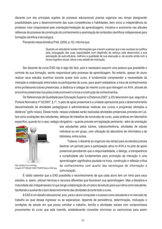 25
discente (um dos principais sujeitos do processo educacional) precisa organizar seu tempo designando
possibilidades para o desenvolvimento das suas competências e habilidades, bem como a independência do
professor tutor (responsável pela orientação/mediação da aprendizagem), iniciativa e autonomia nas atitudes
reﬂexivas do processo de construção do conhecimento e assimilação de conteúdos cientíﬁcos indispensável para
formaçãocientíﬁcaetecnológica.
PensandonessatemáticaPreti,(2005,p.10),informaque:
Quando um estudante recebe informações que o levam a pensar que o seu sucesso se justiﬁca
pela conjugação das suas capacidades com dispêndio de esforço este desenvolve a sua
percepção de auto-eﬁcácia, melhora a qualidade de sua execução e, de acordo ainda com a
teoriacognitivo-social,elevaoseuestadodemotivação.
Ser discente de curso EAD não é algo tão fácil, pois é necessário assumir uma postura que possibilite o
controle da sua formação, sendo responsável pelo processo de aprendizagem. No entanto, apesar do aluno
realizar seus estudos sozinhos durante quase todo curso, é fundamental compreender a necessidade da
interação e colaboração entre todos os participantes do curso, para assim estabelecer a troca de conhecimentos
entre professores tutores presenciais, à distância e colegas do mesmo curso que interagem no AVA, através de
encontrospresenciaisnospólosondepromovematrocaeconstruçãodeconhecimentos.
Os Referenciais de Qualidade para Educação Superior a Distancia (2007, p.25) descrevem que, segundo a
Portaria Normativa nº 02/2007, § 1º, “o pólo de apoio presencial é a unidade operacional para o desenvolvimento
descentralizado de atividades pedagógicas e administrativas relativas aos cursos e programas ofertados a
distância” (grifo nosso). Desse modo, nessas unidades serão realizadas atividades presenciais previstas em Lei,
tais como avaliações dos estudantes, defesas de trabalhos de conclusão de curso, aulas práticas em laboratório
especíﬁco, quando for o caso, estágio obrigatório – quando previsto em legislação pertinente - além de orientação
aos estudantes pelos tutores, videoconferência, atividades de estudo
individual ou em grupo, com utilização do laboratório de informática e da
biblioteca,entreoutras.
Todavia, o discente ao organizar seu tempo para os estudos precisa
destinar um período para a participação ativa no AVA e no pólo de apoio
presencial percebendo que a responsabilidade, o diálogo, a transparência
e cumplicidade são fundamentais para promoção da interação e uma
aprendizagem signiﬁcativa pautada na troca, construção e reﬂexão crítica
de conhecimentos com auxilio das tecnologias de informação e
comunicação.
É válido salientar que a EAD possibilita o reconhecimento de que cada aluno tem um ritmo para seus
estudos; e, assim, utilizam técnicas e recursos diferentes que favorecem sua aprendizagem. Mas a disciplina e
maturidadesãoindispensáveisnoquetangeaelaboraçãodeumplanodeestudoparasuarotinacomoestudante,
facilitandoeauxiliandoobomdesenvolvimentodasatividadesdurantetodoocurso.
A EAD é um desaﬁo educacional, pois, para o aluno conquistar o sucesso como estudante e no mercado de
trabalho ao qual deseja ingressar ou se especializar, depende de persistência, determinação, motivação e
condições de estudo em que possa conciliar o trabalho, família e atividades sociais com compromissos
provenientes do curso que está inserido, estabelecendo conexões síncronas ou assíncronas para assim
http://perlbal.hi-pi.com/blog-
images/1977168/gd/134057763878/Oque-e-EAD.jpg
 