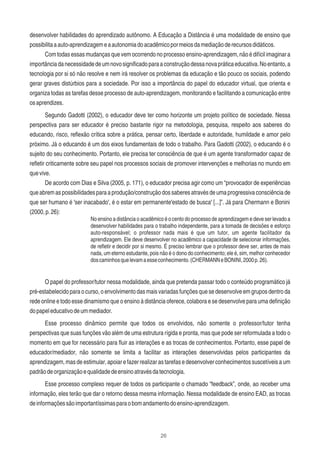 26
desenvolver habilidades do aprendizado autônomo. A Educação a Distância é uma modalidade de ensino que
possibilitaaauto-aprendizagemeaautonomiadoacadêmicopormeiosdamediaçãoderecursosdidáticos.
Com todas essas mudanças que vem ocorrendo no processo ensino-aprendizagem, não é difícil imaginar a
importânciadanecessidadedeumnovosigniﬁcadoparaaconstruçãodessanovapráticaeducativa.Noentanto,a
tecnologia por si só não resolve e nem irá resolver os problemas da educação e tão pouco os sociais, podendo
gerar graves distúrbios para a sociedade. Por isso a importância do papel do educador virtual, que orienta e
organiza todas as tarefas desse processo de auto-aprendizagem, monitorando e facilitando a comunicação entre
osaprendizes.
Segundo Gadotti (2002), o educador deve ter como horizonte um projeto político de sociedade. Nessa
perspectiva para ser educador é preciso bastante rigor na metodologia, pesquisa, respeito aos saberes do
educando, risco, reﬂexão crítica sobre a prática, pensar certo, liberdade e autoridade, humildade e amor pelo
próximo. Já o educando é um dos eixos fundamentais de todo o trabalho. Para Gadotti (2002), o educando é o
sujeito do seu conhecimento. Portanto, ele precisa ter consciência de que é um agente transformador capaz de
reﬂetir criticamente sobre seu papel nos processos sociais de promover intervenções e melhorias no mundo em
quevive.
De acordo com Dias e Silva (2005, p. 171), o educador precisa agir como um “provocador de experiências
queabremaspossibilidadesparaaprodução/construçãodossaberesatravésdeumaprogressivaconsciênciade
que ser humano é 'ser inacabado', é o estar em permanente'estado de busca' [...]”. Já para Chermann e Bonini
(2000,p.26):
No ensino a distância o acadêmico é o cento do processo de aprendizagem e deve ser levado a
desenvolver habilidades para o trabalho independente, para a tomada de decisões e esforço
auto-responsável; o professor nada mais é que um tutor, um agente facilitador da
aprendizagem. Ele deve desenvolver no acadêmico a capacidade de selecionar informações,
de reﬂetir e decidir por si mesmo. É preciso lembrar que o professor deve ser, antes de mais
nada, um eterno estudante, pois não é o dono do conhecimento; ele é, sim, melhor conhecedor
doscaminhosquelevamaesseconhecimento.(CHERMANNeBONINI,2000p.26).
O papel do professor/tutor nessa modalidade, ainda que pretenda passar todo o conteúdo programático já
pré-estabelecido para o curso, o envolvimento das mais variadas funções que se desenvolve em grupos dentro da
rede online e todo esse dinamismo que o ensino à distância oferece, colabora e se desenvolve para uma deﬁnição
dopapeleducativodeummediador.
Esse processo dinâmico permite que todos os envolvidos, não somente o professor/tutor tenha
perspectivas que suas funções vão além de uma estrutura rígida e pronta, mas que pode ser reformulada a todo o
momento em que for necessário para ﬂuir as interações e as trocas de conhecimentos. Portanto, esse papel de
educador/mediador, não somente se limita a facilitar as interações desenvolvidas pelos participantes da
aprendizagem, mas de estimular, apoiar e fazer realizar as tarefas e desenvolver conhecimentos suscetíveis a um
padrãodeorganizaçãoequalidadedeensinoatravésdatecnologia.
Esse processo complexo requer de todos os participante o chamado “feedback”, onde, ao receber uma
informação, eles terão que dar o retorno dessa mesma informação. Nessa modalidade de ensino EAD, as trocas
deinformaçõessãoimportantíssimasparaobomandamentodoensino-aprendizagem.
 