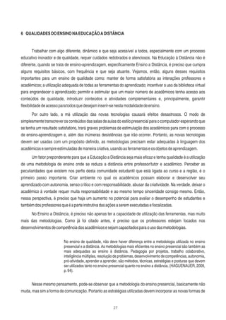 27
6 QUALIDADESDOENSINONAEDUCAÇÃOADISTÂNCIA
Trabalhar com algo diferente, dinâmico e que seja acessível a todos, especialmente com um processo
educativo inovador e de qualidade, requer cuidados redobrados e atenciosos. Na Educação à Distância não é
diferente, quando se trata de ensino-aprendizagem, especiﬁcamente Ensino a Distância, é preciso que cumpra
alguns requisitos básicos, com frequência e que seja atuante. Vejamos, então, alguns desses requisitos
importantes para um ensino de qualidade como: manter de forma satisfatória as interações professores e
acadêmicos; a utilização adequada de todas as ferramentas do aprendizado; incentivar o uso da biblioteca virtual
para engrandecer o aprendizado; permitir e estimular que um maior número de acadêmicos tenha acesso aos
conteúdos de qualidade, introduzir conteúdos e atividades complementares e, principalmente, garantir
ﬂexibilidadedeacessoparatodosquedesejaminserir-senestamodalidadedeensino.
Por outro lado, a má utilização das novas tecnologias causará efeitos desastrosos. O modo de
simplesmente transcrever os conteúdos das salas de aulas do estilo presencial para o computador esperando que
se tenha um resultado satisfatório, trará graves problemas de estimulação dos acadêmicos para com o processo
de ensino-aprendizagem e, além das inúmeras desistências que irão ocorrer. Portanto, as novas tecnologias
devem ser usadas com um propósito deﬁnido, as metodologias precisam estar adequadas à linguagem dos
acadêmicosesempreestimuladasdemaneiracriativa,usandoasferramentaseosobjetosdeaprendizagem.
Um fator preponderante para que a Educação a Distância seja mais eﬁcaz e tenha qualidade é a utilização
de uma metodologia de ensino onde se reduza a distância entre professor/tutor e acadêmico. Perceber as
peculiaridades que existem nos perﬁs desta comunidade estudantil que está ligada ao curso e a região, é o
primeiro passo importante. Criar ambiente no qual os acadêmicos possam elaborar e desenvolver seu
aprendizado com autonomia, senso crítico e com responsabilidade, abusar da criatividade. Na verdade, deixar o
acadêmico à vontade requer muita responsabilidade e ao mesmo tempo sinceridade consigo mesmo. Então,
nessa perspectiva, é preciso que haja um aumento no potencial para avaliar o desempenho de estudantes e
tambémdosprofessoresqueéaparteinstrutivadasaçõesaseremexecutadaseﬁscalizadas.
No Ensino a Distância, é preciso não apenas ter a capacidade de utilização das ferramentas, mas muito
mais das metodologias. Como já foi citado antes, é preciso que os professores estejam focados nos
desenvolvimentosdecompetênciadosacadêmicosesejamcapacitadosparaousodasmetodologias.
No ensino de qualidade, não deve haver diferença entre a metodologia utilizada no ensino
presencial e a distância. As metodologias mais eﬁcientes no ensino presencial são também as
mais adequadas ao ensino à distância. Pedagogia por projetos, trabalho colaborativo,
inteligência múltiplas, resolução de problemas, desenvolvimento de competências, autonomia,
pró-atividade, aprender a aprender, são métodos, técnicas, estratégias e posturas que devem
ser utilizados tanto no ensino presencial quanto no ensino a distância. (HAGUENAUER, 2009,
p.94).
Nesse mesmo pensamento, pode-se observar que a metodologia do ensino presencial, basicamente não
muda, mas sim a forma de comunicação. Portanto as estratégias utilizadas devem incorporar as novas formas de
 