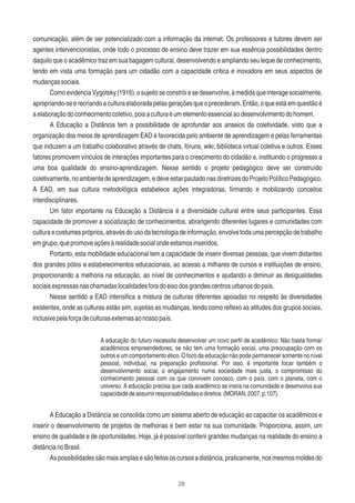 28
comunicação, além de ser potencializado com a informação da internet. Os professores e tutores devem ser
agentes intervencionistas, onde todo o processo de ensino deve trazer em sua essência possibilidades dentro
daquilo que o acadêmico traz em sua bagagem cultural, desenvolvendo e ampliando seu leque de conhecimento,
tendo em vista uma formação para um cidadão com a capacidade crítica e inovadora em seus aspectos de
mudançassociais.
ComoevidenciaVygotsky(1916),osujeitoseconstróiesedesenvolve,àmedidaqueinteragesocialmente,
apropriando-seerecriandoaculturaelaboradapelasgeraçõesqueoprecederam.Então,oqueestáemquestãoé
aelaboraçãodoconhecimentocoletivo,poisaculturaéumelementoessencialaodesenvolvimentodohomem.
A Educação a Distância tem a possibilidade de aprofundar aos anseios da coletividade, visto que a
organização dos meios de aprendizagem EAD é favorecida pelo ambiente de aprendizagem e pelas ferramentas
que induzem a um trabalho colaborativo através de chats, fóruns, wiki, biblioteca virtual coletiva e outros. Esses
fatores promovem vínculos de interações importantes para o crescimento do cidadão e, instituindo o progresso a
uma boa qualidade do ensino-aprendizagem. Nesse sentido o projeto pedagógico deve ser construído
coletivamente,noambientedeaprendizagem,edeveestarpautadonasdiretrizesdoProjetoPolíticoPedagógico.
A EAD, em sua cultura metodológica estabelece ações integradoras, ﬁrmando e mobilizando conceitos
interdisciplinares.
Um fator importante na Educação a Distância é a diversidade cultural entre seus participantes. Essa
capacidade de promover a socialização de conhecimentos, abrangendo diferentes lugares e comunidades com
culturaecostumespróprios,atravésdousodatecnologiadeinformação,envolvetodaumapercepçãodetrabalho
emgrupo,quepromoveaçõesàrealidadesocialondeestamosinseridos.
Portanto, esta mobilidade educacional tem a capacidade de inserir diversas pessoas, que vivem distantes
dos grandes pólos e estabelecimentos educacionais, ao acesso a milhares de cursos e instituições de ensino,
proporcionando a melhoria na educação, ao nível de conhecimentos e ajudando a diminuir as desigualdades
sociaisexpressasnaschamadaslocalidadesforadoeixodosgrandescentrosurbanosdopaís.
Nesse sentido a EAD intensiﬁca a mistura de culturas diferentes apoiadas no respeito às diversidades
existentes, onde as culturas estão sim, sujeitas as mudanças, tendo como reﬂexo as atitudes dos grupos sociais,
inclusivepelaforçadeculturasexternasaonossopaís.
A educação do futuro necessita desenvolver um novo perﬁl de acadêmico: Não basta formar
acadêmicos empreendedores, se não tem uma formação social, uma preocupação com os
outros e um comportamento ético. O foco da educação não pode permanecer somente no nível
pessoal, individual, na preparação proﬁssional. Por isso, é importante focar também o
desenvolvimento social, o engajamento numa sociedade mais justa, o compromisso do
conhecimento pessoal com os que convivem conosco, com o país, com o planeta, com o
universo. A educação precisa que cada acadêmico se insira na comunidade e desenvolva sua
capacidadedeassumirresponsabilidadesedireitos.(MORAN,2007,p.107).
A Educação a Distância se consolida como um sistema aberto de educação ao capacitar os acadêmicos e
inserir o desenvolvimento de projetos de melhorias e bem estar na sua comunidade. Proporciona, assim, um
ensino de qualidade e de oportunidades. Hoje, já é possível conferir grandes mudanças na realidade do ensino a
distâncianoBrasil.
Aspossibilidadessãomaisamplasesãofeitososcursosadistância,praticamente,nosmesmosmoldesdo
 