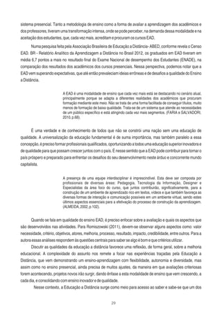29
sistema presencial. Tanto a metodologia de ensino como a forma de avaliar a aprendizagem dos acadêmicos e
dosprofessores,tiveramumatransformaçãointensa,ondesepodeperceber,nademandadessamodalidadeena
aceitaçãodosestudantes,que,cadavezmais,acreditameprocuramoscursosEAD.
Numa pesquisa feita pela Associação Brasileira de Educação a Distância- ABED, conforme revela o Censo
EAD. BR - Relatório Analítico da Aprendizagem a Distância no Brasil 2012, os graduados em EAD tiveram em
média 6,7 pontos a mais no resultado ﬁnal do Exame Nacional de desempenho dos Estudantes (ENADE), na
comparação dos resultados dos acadêmicos dos cursos presenciais. Nessa perspectiva, podemos notar que a
EADvemsuperandoexpectativas,queatéentãoprevaleciamideiaserrôneasededesaﬁosaqualidadedoEnsino
aDistância.
A EAD é uma modalidade de ensino que cada vez mais está se destacando no cenário atual,
principalmente porque se adapta a diferentes realidades dos acadêmicos que procuram
formação mediante este meio. Não se trata de uma forma facilitada de conseguir títulos, muito
menos de formação de baixa qualidade. Trata-se de um sistema que atende as necessidades
de um público especíﬁco e está atingindo cada vez mais segmentos. (FARIA e SALVADORI,
2010,p.68).
É uma verdade e de conhecimento de todos que não se constrói uma nação sem uma educação de
qualidade. A universalização da educação fundamental é de suma importância, mas também paralelo a essa
concepção,éprecisoformarproﬁssionaisqualiﬁcados,oportunizandoatodosumaeducaçãosuperiorinovadorae
de qualidade para que possam crescer juntos com o país. É nesse sentido que a EAD pode contribuir para tornar o
país próspero e preparado para enfrentar os desaﬁos do seu desenvolvimento neste árduo e concorrente mundo
capitalista.
A presença de uma equipe interdisciplinar é imprescindível. Esta deve ser composta por
proﬁssionais de diversas áreas: Pedagogia, Tecnologia da Informação, Designer e
Especialistas da área foco do curso, que juntos contribuirão, signiﬁcativamente, para a
construção de um ambiente de aprendizado rico em textos, vídeos e que também favoreça as
diversas formas de interação e comunicação possíveis em um ambiente virtual, sendo estes
últimos aspectos essenciais para a efetivação do processo de construção da aprendizagem.
(ALMEIDA,2002,p.102).
Quando se fala em qualidade do ensino EAD, é preciso enfocar sobre a avaliação e quais os aspectos que
são desenvolvidos nas atividades. Para Romiszowski (2011), devem-se observar alguns aspectos como: valor
necessidade, critério, objetivos, atores, melhoria, processo, resultado, impacto, credibilidade, entre outros. Para a
autoraessasanálisesrespondemàsquestõescentraisparasabersealgoébomequecritériosutilizar.
Discutir as qualidades da educação a distância favorece uma reﬂexão, de forma geral, sobre a melhoria
educacional. A complexidade do assunto nos remete a focar nas experiências traçadas pela Educação a
Distância, que vem demonstrando um ensino-aprendizagem com ﬂexibilidade, autonomia e diversidade, mas
assim como no ensino presencial, ainda precisa de muitos ajustes, da maneira em que avaliações criteriosas
forem acontecendo, projetos novos irão surgir, dando ênfase a esta modalidade de ensino que vem crescendo, a
cadadia,econsolidandocomensinoinovadoredequalidade.
Nesse contexto, a Educação a Distância surge como meio para acesso ao saber e sabe-se que um dos
 