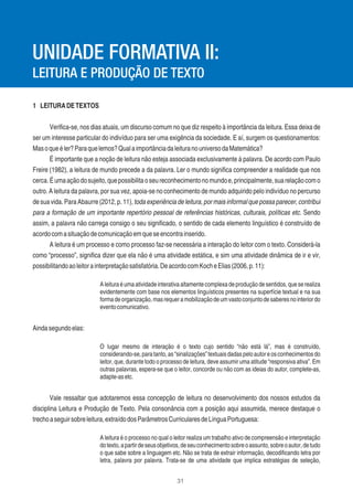 31
1 LEITURADETEXTOS
Veriﬁca-se, nos dias atuais, um discurso comum no que diz respeito à importância da leitura. Essa deixa de
ser um interesse particular do indivíduo para ser uma exigência da sociedade. E aí, surgem os questionamentos:
Masoqueéler?Paraquelemos?QualaimportânciadaleituranouniversodaMatemática?
É importante que a noção de leitura não esteja associada exclusivamente à palavra. De acordo com Paulo
Freire (1982), a leitura de mundo precede a da palavra. Ler o mundo signiﬁca compreender a realidade que nos
cerca.Éumaaçãodosujeito,quepossibilitaoseureconhecimentonomundoe,principalmente,suarelaçãocomo
outro. A leitura da palavra, por sua vez, apoia-se no conhecimento de mundo adquirido pelo indivíduo no percurso
de sua vida. Para Abaurre (2012, p. 11), toda experiência de leitura, por mais informal que possa parecer, contribui
para a formação de um importante repertório pessoal de referências históricas, culturais, políticas etc. Sendo
assim, a palavra não carrega consigo o seu signiﬁcado, o sentido de cada elemento linguístico é construído de
acordocomasituaçãodecomunicaçãoemqueseencontrainserido.
A leitura é um processo e como processo faz-se necessária a interação do leitor com o texto. Considerá-la
como “processo”, signiﬁca dizer que ela não é uma atividade estática, e sim uma atividade dinâmica de ir e vir,
possibilitandoaoleitorainterpretaçãosatisfatória.DeacordocomKocheElias(2006,p.11):
Aleituraéumaatividadeinterativaaltamentecomplexadeproduçãodesentidos,queserealiza
evidentemente com base nos elementos linguísticos presentes na superfície textual e na sua
formadeorganização,masrequeramobilizaçãodeumvastoconjuntodesaberesnointeriordo
eventocomunicativo.
Aindasegundoelas:
O lugar mesmo de interação é o texto cujo sentido “não está lá”, mas é construído,
considerando-se,paratanto,as“sinalizações”textuaisdadaspeloautoreosconhecimentosdo
leitor, que, durante todo o processo de leitura, deve assumir uma atitude “responsiva ativa”. Em
outras palavras, espera-se que o leitor, concorde ou não com as ideias do autor, complete-as,
adapte-asetc.
Vale ressaltar que adotaremos essa concepção de leitura no desenvolvimento dos nossos estudos da
disciplina Leitura e Produção de Texto. Pela consonância com a posição aqui assumida, merece destaque o
trechoaseguirsobreleitura,extraídodosParâmetrosCurricularesdeLínguaPortuguesa:
A leitura é o processo no qual o leitor realiza um trabalho ativo de compreensão e interpretação
dotexto,apartirdeseusobjetivos,deseuconhecimentosobreoassunto,sobreoautor,detudo
o que sabe sobre a linguagem etc. Não se trata de extrair informação, decodiﬁcando letra por
letra, palavra por palavra. Trata-se de uma atividade que implica estratégias de seleção,
UNIDADE FORMATIVA II:
LEITURA E PRODUÇÃO DE TEXTO
 