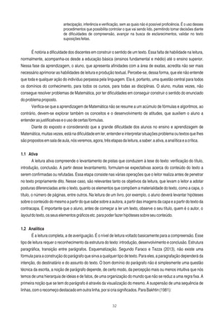 32
antecipação, inferência e veriﬁcação, sem as quais não é possível proﬁciência. É o uso desses
procedimentos que possibilita controlar o que vai sendo lido, permitindo tomar decisões diante
de diﬁculdades de compreensão, avançar na busca de esclarecimentos, validar no texto
suposiçõesfeitas.
É notória a diﬁculdade dos discentes em construir o sentido de um texto. Essa falta de habilidade na leitura,
normalmente, acompanha-os desde a educação básica (ensinos fundamental e médio) até o ensino superior.
Nessa fase da aprendizagem, o aluno, que apresenta aﬁnidades com a área de exatas, acredita não ser mais
necessário aprimorar as habilidades de leitura e produção textual. Percebe-se, dessa forma, que ele não entende
que toda e qualquer ação do indivíduo perpassa pela linguagem. Ela é, portanto, uma questão central para todos
os domínios do conhecimento, para todos os cursos, para todas as disciplinas. O aluno, muitas vezes, não
consegue resolver problemas de Matemática, por ter diﬁculdades em conseguir construir o sentido do enunciado
doproblemaproposto.
Veriﬁca-se que a aprendizagem de Matemática não se resume a um acúmulo de fórmulas e algoritmos, ao
contrário, devem-se explorar também os conceitos e o desenvolvimento de atitudes, que auxiliem o aluno a
entenderasjustiﬁcativaseousodecertasfórmulas.
Diante do exposto e considerando que a grande diﬁculdade dos alunos no ensino e aprendizagem de
Matemática,muitasvezes,estánadiﬁculdadeemler,entendereinterpretarsituaçõesproblemaoutextosquelhes
sãopropostosemsaladeaula,nósveremos,agora,trêsetapasdaleitura,asaber:aativa,aanalíticaeacrítica.
1.1 Ativa
A leitura ativa compreende o levantamento de pistas que conduzem à tese do texto: veriﬁcação do título,
introdução, conclusão. A partir desse levantamento, formulam-se expectativas acerca do conteúdo do texto a
serem conﬁrmadas ou refutadas. Essa etapa consiste nas várias operações que o leitor realiza antes de penetrar
no texto propriamente dito. Nesse caso, são relevantes tanto os objetivos da leitura, que levam o leitor a adotar
posturas diferenciadas ante o texto, quanto os elementos que compõem a materialidade do texto, como a capa, o
título, o número de páginas, entre outros. Na leitura de um livro, por exemplo, o aluno deverá levantar hipóteses
sobre o conteúdo do mesmo a partir do que sabe sobre a autora, a partir das imagens da capa e a partir do texto da
contracapa. É importante que o aluno, antes de começar a ler um texto, observe o seu título, quem é o autor, o
layoutdotexto,osseuselementosgráﬁcosetc.parapoderfazerhipótesessobreseuconteúdo.
1.2 Analítica
É a leitura completa, a de averiguação. É o nível de leitura voltado basicamente para a compreensão. Esse
tipo de leitura requer o reconhecimento da estrutura do texto: introdução, desenvolvimento e conclusão. Estrutura
paragráﬁca, transição entre parágrafos. Esquematização. Segundo Faraco e Tezza (2013), não existe uma
fórmulaparaaconstruçãodoparágrafoquesirvaaqualquertipodetexto.Paraeles,aparagrafaçãodependeráda
intenção, do destinatário e do assunto do texto. O bom domínio do parágrafo não é simplesmente uma questão
técnica da escrita, a noção de parágrafo depende, de certo modo, da percepção mais ou menos intuitiva que nós
temos de uma hierarquia de ideias e de fatos, de uma organização do mundo que não se reduz a uma regra ﬁxa. A
primeira noção que se tem do parágrafo é através da visualização do mesmo. A suspensão de uma sequência de
linhas,comorecomeçodestacadoemoutralinha,porsicriasigniﬁcados.ParaBakhtin(1981):
 