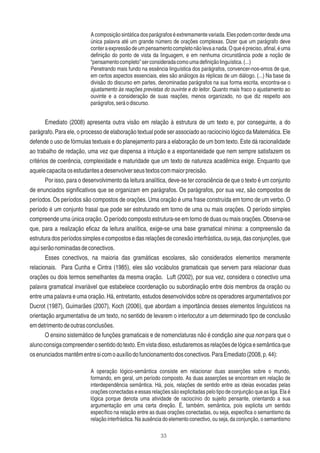 33
Acomposiçãosintáticadosparágrafoséextremamentevariada.Elespodemconterdesdeuma
única palavra até um grande número de orações complexas. Dizer que um parágrafo deve
conteraexpressãodeumpensamentocompletonãolevaanada.Oqueépreciso,aﬁnal,éuma
deﬁnição do ponto de vista da linguagem, e em nenhuma circunstância pode a noção de
“pensamentocompleto”serconsideradacomoumadeﬁniçãolinguística.(...)
Penetrando mais fundo na essência linguística dos parágrafos, convencer-nos-emos de que,
em certos aspectos essenciais, eles são análogos às réplicas de um diálogo. (...) Na base da
divisão do discurso em partes, denominadas parágrafos na sua forma escrita, encontra-se o
ajustamento às reações previstas do ouvinte e do leitor. Quanto mais fraco o ajustamento ao
ouvinte e a consideração de suas reações, menos organizado, no que diz respeito aos
parágrafos,seráodiscurso.
Emediato (2008) apresenta outra visão em relação à estrutura de um texto e, por conseguinte, a do
parágrafo. Para ele, o processo de elaboração textual pode ser associado ao raciocínio lógico da Matemática. Ele
defende o uso de fórmulas textuais e do planejamento para a elaboração de um bom texto. Este dá racionalidade
ao trabalho de redação, uma vez que dispensa a intuição e a espontaneidade que nem sempre satisfazem os
critérios de coerência, complexidade e maturidade que um texto de natureza acadêmica exige. Enquanto que
aquelecapacitaosestudantesadesenvolverseustextoscommaiorprecisão.
Por isso, para o desenvolvimento da leitura analítica, deve-se ter consciência de que o texto é um conjunto
de enunciados signiﬁcativos que se organizam em parágrafos. Os parágrafos, por sua vez, são compostos de
períodos. Os períodos são compostos de orações. Uma oração é uma frase construída em torno de um verbo. O
período é um conjunto frasal que pode ser estruturado em torno de uma ou mais orações. O período simples
compreende uma única oração. O período composto estrutura-se em torno de duas ou mais orações. Observa-se
que, para a realização eﬁcaz da leitura analítica, exige-se uma base gramatical mínima: a compreensão da
estruturadosperíodossimples ecompostosedasrelaçõesdeconexãointerfrástica,ouseja,dasconjunções,que
aquiserãonominadasdeconectivos.
Esses conectivos, na maioria das gramáticas escolares, são considerados elementos meramente
relacionais. Para Cunha e Cintra (1985), eles são vocábulos gramaticais que servem para relacionar duas
orações ou dois termos semelhantes da mesma oração. Luft (2002), por sua vez, considera o conectivo uma
palavra gramatical invariável que estabelece coordenação ou subordinação entre dois membros da oração ou
entre uma palavra e uma oração. Há, entretanto, estudos desenvolvidos sobre os operadores argumentativos por
Ducrot (1987), Guimarães (2007), Koch (2006), que abordam a importância desses elementos linguísticos na
orientação argumentativa de um texto, no sentido de levarem o interlocutor a um determinado tipo de conclusão
emdetrimentodeoutrasconclusões.
O ensino sistemático de funções gramaticais e de nomenclaturas não é condição sine qua non para que o
alunoconsigacompreenderosentidodotexto.Emvistadisso,estudaremosasrelaçõesdelógicaesemânticaque
osenunciadosmantêmentresicomoauxíliodofuncionamentodosconectivos.ParaEmediato(2008,p.44):
A operação lógico-semântica consiste em relacionar duas asserções sobre o mundo,
formando, em geral, um período composto. As duas asserções se encontram em relação de
interdependência semântica. Há, pois, relações de sentido entre as ideias evocadas pelas
orações conectadas e essas relações são explicitadas pelo tipo de conjunção que as liga. Ela é
lógica porque denota uma atividade de raciocínio do sujeito pensante, orientando a sua
argumentação em uma certa direção. É, também, semântica, pois explicita um sentido
especíﬁco na relação entre as duas orações conectadas, ou seja, especiﬁca o semantismo da
relação interfrástica. Na ausência do elemento conectivo, ou seja, da conjunção, o semantismo
 