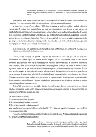 34
que relaciona as duas orações, assim como a lógica do raciocínio do sujeito pensante, ﬁca
implícito, exigindo do leitor ou do interlocutor a inferência da intenção argumentativa durante a
leitura.
Adotaremos, aqui, para construção de sentido de um texto, não só essa característica argumentativa dos
conectivos,comotambémavisãológicadaestruturafrasal,conformeapresentadaaseguir.
A frase, de acordo com Cunha e Cintra (1985), é um enunciado de sentido completo, a unidade mínima de
comunicação. O período é um conjunto frasal que pode ser estruturado em torno de uma ou mais orações e a
oraçãoéafraseoupartedeumafrasequeseorganizaemtornodeumverbooudeumalocuçãoverbal.Operíodo
pode ser simples, quando formado por uma só oração, que então é chamada de absoluta, ou pode ser composto,
quando formado por duas ou mais orações. Vale lembrar que o período termina sempre por uma pausa deﬁnida,
queérepresentada,naescrita,porumdosseguimentosdepontuação:pontoﬁnal,pontodeexclamação,pontode
interrogação,reticências.Observemososexemplosabaixo:
[...]oestudantetopacomfatosmaravilhososotempotodo,/mas,naMatemática,eleéumcriadordemundos/,poisos
objetosmatemáticosestãodentrodesuamente.
Temos, nesse exemplo, um período composto de três orações, uma vez que, em sua estrutura,
encontramos três verbos: topar, ser e estar. As três orações, por sua vez, mantêm, entre si, uma relação
semântica. Essa conexão entre elas é marcada por um elo lógico denominado aqui de conectivo. O conectivo
“mas” mantém, entre os enunciados coordenados, uma relação de oposição de ideias. A primeira oração
argumenta para o fato de que o fascínio do estudante é se deparar com fatos maravilhosos já existentes. Só que
essa sequência lógica de sentido é quebrada com o funcionamento do conectivo “mas” que orienta para o fato de
que, no universo da Matemática, o fascínio do estudante não está em encontrar fatos maravilhosos e sim criá-los.
Observamos também, nesse período, o funcionamento do conectivo “pois”. A última oração, sob a orientação
desse conectivo, está justiﬁcando o fato do estudante de Matemática ser um criador de mundos: os objetos
matemáticosestãodentrodesuamente.
Pronto! Já compreendemos as noções básicas necessárias para darmos prosseguimento aos nossos
estudos. Precisamos, porém, deﬁnir os parâmetros que nos orientarão no processo de desenvolvimento dos
textosapartirdefórmulastextuais,sãoelas:
ØA.=semoração(1período)
A.=umaoração(1períodosimples)
A,B.=duasorações(1períodocomposto)
A,B,C.=trêsorações(1períodocomposto)
Vale ressaltar que o acréscimo de letras maiúsculas (D, E, F...) à fórmula textual, corresponde à elaboração de
novasoraçõesnoperíodo.
Tomemos como exemplo dois períodos retirados de uma parte do texto As equações do cérebro, publicado
naRevistaCálculo:Matemáticaparatodos:
[...] Eu me formei no mestrado em Matemática pura, mas hoje em dia o que faço é
Matemática aplicada. Eu a uso na análise de dados de experimentos; normalmente são tarefas
cognitivas nas quais a cobaia tem de tomar uma decisão ou aprender algo. Daí a gente [ele e a
 