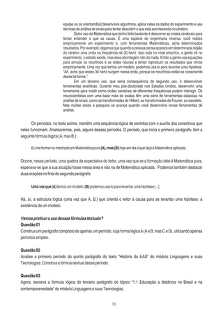 35
equipe ou os orientandos] desenvolve algoritmos, aplica neles os dados do experimento e usa
técnicasdeanálisedesinaisparatentardescobriroqueestáacontecendonocérebro.
Outro uso da Matemática que tenho feito bastante é descrever as ondas cerebrais para
tentar entender o que as causa. É uma espécie de engenharia reversa: você realiza
empiricamente um experimento e, com ferramentas Matemáticas, acha determinados
resultados.Porexemplo:digamosquequandoapessoapensaapareceemdeterminadaregião
do cérebro uma onda na frequência de 30 hertz. Isso está no nível empírico, a gente vê no
experimento, o estado existe, mas essa abordagem não diz nada. Então a gente usa equações
para simular os neurônios e as redes neurais e tentar reproduzir os resultados que vimos
empiricamente. Uma vez que temos um modelo, podemos usá-lo para levantar uma hipótese:
“Ah, acho que esses 30 hertz surgem nessa onda, porque os neurônios estão se conectando
dessatalforma.”
Em um terceiro uso, que seria consequência do segundo uso, é desenvolver
ferramentas analíticas. Durante meu pós-doutorado nos Estados Unidos, desenvolvi uma
ferramenta para medir como ondas cerebrais de diferentes frequências podem interagir. Os
neurocientistas com uma base mais de exatas têm uma série de ferramentas clássicas na
análise de sinais, como as transformadas de Hilbert, as transformadas de Fourier, as wavelets.
Mas muitas vezes a pesquisa só avança quando você desenvolve novas ferramentas de
análise.
Os períodos, no texto acima, mantêm uma sequência lógica de sentidos com o auxílio dos conectivos que
neles funcionam. Analisaremos, pois, alguns desses períodos. O período, que inicia o primeiro parágrafo, tem a
seguintefórmulalógica(A,masB.):
EumeformeinomestradoemMatemáticapura(A),mas(B)hojeemdiaoquefaçoéMatemáticaaplicada.
Ocorre, nesse período, uma quebra da expectativa do leitor, uma vez que se a formação dele é Matemática pura,
esperava-se que a sua atuação fosse nessa área e não na de Matemática aplicada. Podemos também destacar
duasoraçõesnoﬁnaldosegundoparágrafo:
Umavezque(A)temosummodelo,(B)podemosusá-loparalevantarumahipótese[...]
Há, aí, a estrutura lógica (uma vez que A, B.) que orienta o leitor à causa para se levantar uma hipótese: a
existênciadeummodelo.
Vamospraticarousodessasfórmulastextuais?
Questão01
Construa um parágrafo composto de apenas um período, cuja forma lógica é (A e B, mas C e D), utilizando apenas
períodossimples.
Questão02
Analise o primeiro período do quinto parágrafo do texto “História da EAD” do módulo Linguagens e suas
Tecnologias.Construaafórmulatextualdesseperíodo.
Questão03
Agora, escreva a fórmula lógica do terceiro parágrafo do tópico “1.1 Educação a distância no Brasil e na
contemporaneidade”domóduloLinguagensesuasTecnologias.
 