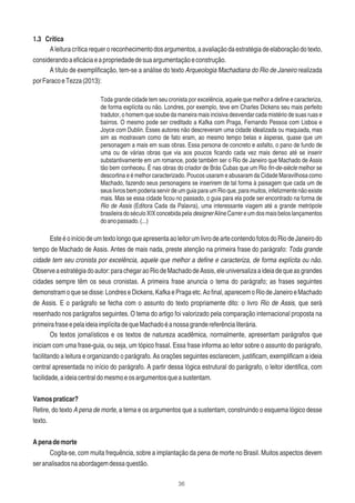 36
1.3 Crítica
Aleituracríticarequeroreconhecimentodosargumentos,aavaliaçãodaestratégiadeelaboraçãodotexto,
considerandoaeﬁcáciaeapropriedadedesuaargumentaçãoeconstrução.
A título de exempliﬁcação, tem-se a análise do texto Arqueologia Machadiana do Rio de Janeiro realizada
porFaracoeTezza(2013):
Toda grande cidade tem seu cronista por excelência, aquele que melhor a deﬁne e caracteriza,
de forma explícita ou não. Londres, por exemplo, teve em Charles Dickens seu mais perfeito
tradutor, o homem que soube da maneira mais incisiva desvendar cada mistério de suas ruas e
bairros. O mesmo pode ser creditado a Kafka com Praga, Fernando Pessoa com Lisboa e
Joyce com Dublin. Esses autores não descreveram uma cidade idealizada ou maquiada, mas
sim as mostravam como de fato eram, ao mesmo tempo belas e ásperas, quase que um
personagem a mais em suas obras. Essa persona de concreto e asfalto, o pano de fundo de
uma ou de várias obras que via aos poucos ﬁcando cada vez mais denso até se inserir
substantivamente em um romance, pode também ser o Rio de Janeiro que Machado de Assis
tão bem conheceu. É nas obras do criador de Brás Cubas que um Rio ﬁn-de-siècle melhor se
descortina e é melhor caracterizado. Poucos usaram e abusaram da Cidade Maravilhosa como
Machado, fazendo seus personagens se inserirem de tal forma à paisagem que cada um de
seus livros bem poderia servir de um guia para um Rio que, para muitos, infelizmente não existe
mais. Mas se essa cidade ﬁcou no passado, o guia para ela pode ser encontrado na forma de
Rio de Assis (Editora Cada da Palavra), uma interessante viagem até a grande metrópole
brasileiradoséculoXIXconcebidapeladesignerAlineCarrereumdosmaisbeloslançamentos
doanopassado.(...)
EsteéoiníciodeumtextolongoqueapresentaaoleitorumlivrodeartecontendofotosdoRiodeJaneirodo
tempo de Machado de Assis. Antes de mais nada, preste atenção na primeira frase do parágrafo: Toda grande
cidade tem seu cronista por excelência, aquele que melhor a deﬁne e caracteriza, de forma explícita ou não.
Observeaestratégiadoautor:parachegaraoRiodeMachadodeAssis,eleuniversalizaaideiadequeasgrandes
cidades sempre têm os seus cronistas. A primeira frase anuncia o tema do parágrafo; as frases seguintes
demonstramoquesedisse:LondreseDickens,KafkaePragaetc.Aoﬁnal,aparecemoRiodeJaneiroeMachado
de Assis. E o parágrafo se fecha com o assunto do texto propriamente dito: o livro Rio de Assis, que será
resenhado nos parágrafos seguintes. O tema do artigo foi valorizado pela comparação internacional proposta na
primeirafraseepelaideiaimplícitadequeMachadoéanossagrandereferêncialiterária.
Os textos jornalísticos e os textos de natureza acadêmica, normalmente, apresentam parágrafos que
iniciam com uma frase-guia, ou seja, um tópico frasal. Essa frase informa ao leitor sobre o assunto do parágrafo,
facilitando a leitura e organizando o parágrafo. As orações seguintes esclarecem, justiﬁcam, exempliﬁcam a ideia
central apresentada no início do parágrafo. A partir dessa lógica estrutural do parágrafo, o leitor identiﬁca, com
facilidade,aideiacentraldomesmoeosargumentosqueasustentam.
Vamospraticar?
Retire, do texto A pena de morte, a tema e os argumentos que a sustentam, construindo o esquema lógico desse
texto.
Apenademorte
Cogita-se, com muita frequência, sobre a implantação da pena de morte no Brasil. Muitos aspectos devem
seranalisadosnaabordagemdessaquestão.
 