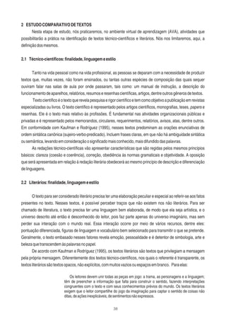 38
2 ESTUDOCOMPARATIVODETEXTOS
Nesta etapa de estudo, nós praticaremos, no ambiente virtual de aprendizagem (AVA), atividades que
possibilitarão a prática na identiﬁcação de textos técnico-cientíﬁcos e literários. Nós nos limitaremos, aqui, a
deﬁniçãodosmesmos.
2.1 Técnico-cientíﬁcos:ﬁnalidade,linguagemeestilo
Tanto na vida pessoal como na vida proﬁssional, as pessoas se deparam com a necessidade de produzir
textos que, muitas vezes, não foram ensinados, ou tantas outras espécies de composição das quais sequer
ouviram falar nas salas de aula por onde passaram, tais como: um manual de instrução, a descrição do
funcionamentodeaparelhos,relatórios,resumoseresenhascientíﬁcas,artigos,dentreoutrosgênerosdetextos.
Textocientíﬁcoéotextoquerevelapesquisaerigorcientíﬁcoetemcomoobjetivoapublicaçãoemrevistas
especializadas ou livros. O texto cientíﬁco é representado pelos artigos cientíﬁcos, monograﬁas, teses, papers e
resenhas. Ele é o texto mais relativo às proﬁssões. É fundamental nas atividades organizacionais públicas e
privadas e é representado pelos memorandos, circulares, requerimentos, relatórios, avisos, atas, dentre outros.
Em conformidade com Kaufman e Rodríguez (1995), nesses textos predominam as orações enunciativas de
ordem sintática canônica (sujeiro-verbo-predicado). Incluem frases claras, em que não há ambiguidade sintática
ousemântica,levandoemconsideraçãoosigniﬁcadomaisconhecido,maisdifundidodaspalavras.
As redações técnico-cientíﬁcas vão apresentar características que são regidas pelos mesmos princípios
básicos: clareza (coesão e coerência), correção, obediência às normas gramaticais e objetividade. A oposição
que será apresentada em relação à redação literária obedecerá ao mesmo princípio de descrição e diferenciação
delinguagens.
2.2 Literários:ﬁnalidade,linguagemeestilo
O texto para ser considerado literário precisa ter uma elaboração peculiar e especial ao referir-se aos fatos
presentes no texto. Nesses textos, é possível perceber traços que não existem nos não literários. Para ser
chamado de literatura, o texto precisa ter uma linguagem bem elaborada, de modo que ela seja artística, e o
universo descrito até então é desconhecido do leitor, pois faz parte apenas do universo imaginário, mas sem
perder sua interação com o mundo real. Essa interação ocorre por meio de vários recursos, dentre eles:
pontuação diferenciada, ﬁguras de linguagem e vocabulário bem selecionado para transmitir o que se pretende.
Geralmente, o texto embasado nesses fatores revela emoção, pessoalidade e é detentor de simbologia, arte e
belezaquetranscendemàspalavrasnopapel.
De acordo com Kaufman e Rodríguez (1995), os textos literários são textos que privilegiam a mensagem
pela própria mensagem. Diferentemente dos textos técnico-cientíﬁcos, nos quais o referente é transparente, os
textosliteráriossãotextosopacos,nãoexplícitos,commuitosvaziosouespaçosembranco. Paraelas:
Os leitores devem unir todas as peças em jogo: a trama, as personagens e a linguagem;
têm de preencher a informação que falta para construir o sentido, fazendo interpretações
congruentes com o texto e com seus conhecimentos prévios do mundo. Os textos literários
exigem que o leitor compartilhe do jogo da imaginação para captar o sentido de coisas não
ditas,deaçõesinexplicáveis,desentimentosnãoexpressos.
 