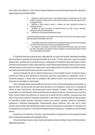 40
texto original. Para elaborá-lo, o aluno deve ser capaz de selecionar as suas informações essenciais, seguindo as
etapaspropostasporEmediato(2008):
a) identiﬁcar o plano geral da obra e seu desenvolvimento, apresentado em um índice
temático (sumário), no caso de livro; ou dos títulos e subtítulos, no caso de capítulo de livro
ouartigoderevista;
b) identiﬁcar a ideia central do texto e o objetivo do autor, geralmente contidos na
introduçãodotexto;
c) identiﬁcar as partes principais do desenvolvimento do texto: provas, exemplos,
ilustrações,dadosapresentadosetc.;
d) identiﬁcarasconclusõesapresentadasnotexto.
A procura de ideias principais e dos objetivos de um texto ou de um livro deve seguir também
algumasetapaseorientações,taiscomo:
1. no parágrafo: geralmente só desenvolve uma ideia principal que se encontra expressa
jánoinício.Procureresumi-loemumasóproposiçãoelementar;
2. num capítulo, numa seção, numa obra: comece percorrendo toda a obra, por meio de
seu índice, das partes, dos capítulos, títulos e subtítulos, buscando captar o plano da obra
esuasproposiçõeselementares.
É importante frisar que as técnicas para a elaboração de um resumo são também importantes estratégias
que nos auxiliam no processo de construção de sentido de um texto. Por isso, antes de ler, resumir ou produzir
qualquer texto, precisamos ter consciência de que: a antecipação do conteúdo do texto pode facilitar a leitura,
todo texto é escrito tendo em vista um leitor potencial, o texto é determinado pela época e local em que foi escrito,
todo texto possui um autor que teve um objetivo para a escrita daquele texto e não deixar de considerar, também,
queotextoéproduzidotendoemvistaoveículoemqueirácircular.
Quanto à construção do resumo, devemos iniciá-la com o nome completo do autor. Ao longo do resumo,
podemos nos referir ao autor utilizando seu sobrenome, pronomes, sua proﬁssão ou a expressão “o autor”. É
necessário assegurar a coesão entre os parágrafos. Não podemos colocar nossa opinião nem acrescentar
elementosquenãoestejamnotextooriginal.
Para a realização desses textos acadêmicos, tais como: resumo, resenha e dissertação-argumentativa, eu
gosto de utilizar uma técnica que nos ajuda nesse processo e, por conseguinte, auxilia-nos na construção de
sentido do texto. Essa técnica, denominada pelas autoras Machado, Lousada e Abreu-Tardelli (2004) de
sumarização, é um dos processos mentais essenciais para a produção de resumos, que sempre ocorre durante a
leitura, mesmo quando não produzimos um resumo oral ou escrito. Ele não é aleatório, mas guia-se por certa
lógica. Só que, para sumarizar é necessário compreender o texto original. É preciso identiﬁcar a ideia principal e
as secundárias. Nesse processo, eliminamos, sempre que possível, exemplos, sinônimos, explicações,
justiﬁcativas e efetuamos generalizações. Frequentemente, alguns conectivos, como mas, isto é, porém,
portanto, porque auxiliam essa identiﬁcação e podem orientar os processos de sumarização. Em vista disso, faz-
se necessário que conheçamos o funcionamento desses elementos linguísticos, nomeados de conectivos pelas
autoras.
Quando lemos um texto bem construído, é possível perceber a conexão entre os vários segmentos desse
textoecompreenderquetodosestãointerligadosentresi.
A título de exemplo, observe o texto, Cachos dão trabalho até para cientistas, retirado da Revista Cálculo -
Matemáticaparatodos:
 