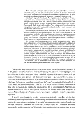 41
Muitas mulheres de cabelos encaracolados reclamam que eles dão trabalho, pois têm uma
capacidade incrível para fazer nós, qualquer vento os deixa sem solução e são imprevisíveis,
porque dormir com eles molhados pode dar certo num dia e muito errado no outro. Há muitas
páginasnainternetlistandoosproblemas;numadelas,alistavaiatéoproblemanº939.
PedroReisépesquisadordoInstitutodeTecnologiadoMassachusetts(EstadosUnidos),é
careca, e não dava a mínima para essa instabilidade dos cabelos cacheados. Mas, enquanto
investigava a curvatura de hastes ﬁnas e ﬂexíveis suspensas por uma estrutura (como tubos,
canos e cabos), notou que pareciam cachos de cabelo suspensos pelo couro cabeludo.
Procurou então Basile Audoly, da Universidade Pierre e Marie Curie (França), que já tinha
investigado a forma do cabelo encaracolado em duas dimensões, e reuniu uma equipe para
criarummodelodemechasem3D.
O time fez experimentos de laboratório e simulações de computador, e usou a teoria
Matemática para identiﬁcar os principais parâmetros dos cabelos encaracolados. Depois ﬁcou
com apenas dois parâmetros adimensionais para representar a curvatura (relacionando a
razão entre a curvatura e o comprimento) e o peso (relacionando a razão entre o peso e a
rigidez). Dada a curvatura, o comprimento, a massa e a rigidez da mecha, o modelo prevê o
formatodeumﬁodecabelosobainﬂuênciadoprópriopeso.
Com o modelo, engenheiros podem prever em que tipo de curva canos, tubos e cabos
longos se transformam, por exemplo, quando são enrolados numa bobina antes do transporte.
Tais produtos às vezes se comportam como mangueiras de jardim, tão teimosas, com a
diferença de que fazem muita força contra o suporte em que estão — um mal enrolado cabo
submarino de ﬁbras ópticas, por exemplo, pode afundar um barco de instalação. Além disso,
com o modelo, o pessoal do cinema pode criar personagens animados com lindos cachos
esvoaçantes. Pedro diz que, no modelo, o time não levou em conta as colisões entre todos os
ﬁos numa cabeça, o que seria importante para efeitos de animação, mas descreveu todos
graus de ondulação de um ﬁo de cabelo e como as propriedades do cacho mudam ao longo do
comprimento. “O fato de eu ser careca e o de trabalhar nesse problema há muitos anos se
tornaram uma piada recorrente no laboratório”, diz Pedro. “Mas, brincadeiras à parte, para mim
o mais importante é levar em conta a curvatura natural das hastes nesse tipo de problema, pois
podeafetarbastanteocomportamentomecânicodessesobjetos.”
Os enunciados desse texto não estão amontoados caoticamente, mas estritamente interligados entre si.
Ao lê-lo, percebe-se que há uma conexão em cada uma de suas partes. Observem o primeiro parágrafo. Nele,
temos três conectivos funcionando para manter a sequência lógica de sentidos entre os enunciados que
relacionam. São eles: “pois”, “porque” e “e”. Os dois primeiros, “pois” e o “porque”, mantêm uma relação de
justiﬁcação com a declaração que é feita. O “pois” orienta para as justiﬁcativas das mulheres que reclamam do
trabalho que elas têm com os seus cabelos encaracolados. Já o “porque” orienta para a justiﬁcativa do fato de os
cabelos encaracolados serem imprevisíveis. O conectivo “e”, por sua vez, mantém uma relação de acréscimo de
ideias entre os enunciados que relaciona. Há duas ocorrências dele no primeiro parágrafo. Na primeira, ele
adiciona argumentos em torno da declaração das diﬁculdades que o cabelo encaracolado proporciona às
mulheres. Na segunda, o conectivo “e” acrescenta um argumento para o fato de o tipo de cabelo em questão ser
imprevisível.
No segundo parágrafo, podemos perceber o funcionamento do conectivo “mas”. Esse conectivo é um
orientadorargumentativoporexcelência.Eleorientaparaoargumentomaisfortedentrododiscurso,tãoforteque
oleitortendeadesconsideraroenunciadoqueelecontrapõe.Vejamossuaocorrêncianotexto:aaﬁrmaçãoinicial
é a de que o pesquisador, Pedro Reis, além de ser careca não se preocupava com a instabilidade dos cabelos
cacheados. Em seguida, o conectivo “mas” é introduzido no discurso para mostrar ao leitor que o fato de Pedro
 