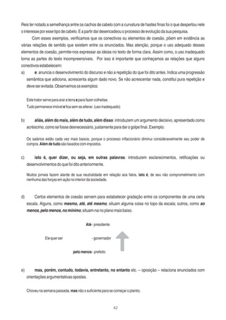 42
Reis ter notado a semelhança entre os cachos de cabelo com a curvatura de hastes ﬁnas foi o que despertou nele
ointeresseporessetipodecabelo.Eapartirdaídesencadeouoprocessodeevoluçãodasuapesquisa.
Com esses exemplos, veriﬁcamos que os conectivos ou elementos de coesão, põem em evidência as
várias relações de sentido que existem entre os enunciados. Mas atenção, porque o uso adequado desses
elementos de coesão, permite-nos expressar as ideias no texto de forma clara. Assim como, o uso inadequado
torna as partes do texto incompreensíveis. Por isso é importante que conheçamos as relações que alguns
conectivosestabelecem:
a) e: anuncia o desenvolvimento do discurso e não a repetição do que foi dito antes. Indica uma progressão
semântica que adiciona, acrescenta algum dado novo. Se não acrescentar nada, constitui pura repetição e
deveserevitada.Observemososexemplos:
Estetratorserveparaararaterraeparafazercolheitas.
Tudopermaneceimóveleﬁcasemsealterar.(usoinadequado)
b) aliás, além do mais, além de tudo, além disso: introduzem um argumento decisivo, apresentado como
acréscimo,comosefossedesnecessário,justamenteparadarogolpeﬁnal.Exemplo:
Os salários estão cada vez mais baixos, porque o processo inﬂacionário diminui consideravelmente seu poder de
compra.Alémdetudosãotaxadoscomimpostos.
c) isto é, quer dizer, ou seja, em outras palavras: introduzem esclarecimentos, retiﬁcações ou
desenvolvimentosdoquefoiditoanteriormente.
Muitos jornais fazem alarde de sua neutralidade em relação aos fatos, isto é, de seu não comprometimento com
nenhumadasforçasemaçãonointeriordasociedade.
d) Certos elementos de coesão servem para estabelecer gradação entre os componentes de uma certa
escala. Alguns, como mesmo, até, até mesmo, situam alguma coisa no topo da escala; outros, como ao
menos,pelomenos,nomínimo,situam-nanoplanomaisbaixo.
Até-presidente
Elequerser -governador
pelomenos-prefeito
e) mas, porém, contudo, todavia, entretanto, no entanto etc. – oposição – relaciona enunciados com
orientaçõesargumentativasopostas.
Choveunasemanapassada,masnãoosuﬁcienteparasecomeçaroplantio.
 