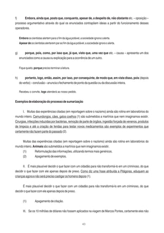 43
f) Embora, ainda que, posto que, conquanto, apesar de, a despeito de, não obstante etc. – oposição –
processo argumentativo através do qual os enunciados contrapõem ideias a partir do funcionamento desses
operadores.
Emboraoscientistasalertemparaoﬁmdaáguapotável,asociedadeignoraoalerta.
Apesardeoscientistasalertaremparaoﬁmdaáguapotável,asociedadeignoraoalerta.
g) porque, pois, como, por isso que, já que, visto que, uma vez que etc. – causa – apresenta um dos
enunciadoscomoacausaouexplicaçãoparaaocorrênciadeumoutro.
Fiquequieto,porqueprecisoterminaraleitura.
h) portanto, logo, então, assim, por isso, por consequinte, de modo que, em vista disso, pois (depois
doverbo)–conclusão–anunciaofechamentodepontodaquestãooudadiscussãointeira.
Recebeu o convite, logo atenderá ao nosso pedido.
Exemplosdeelaboraçãodoprocessodesumarização
I. Muitas das experiências citadas (em reportagem sobre o nazismo) ainda são rotina em laboratórios do
mundo inteiro. Camundongos, cães, gatos coelhos (1) são submetidos a martírios que nem imaginamos existir.
Cirurgias, infecções induzidas por bactérias, remoção de parte de órgãos, ingestão forçada de venenos, produtos
de limpeza e até a criação de feridas para testar novos medicamentos são exemplos de experimentos que
certamentenãofazempartedopassado(2).
Muitas das experiências citadas (em reportagem sobre o nazismo) ainda são rotina em laboratórios do
mundointeiro.Animaissãosubmetidosamartíriosquenemimaginamosexistir.
(1) Reformulaçãodasinformações,utilizandotermosmaisgenéricos.
(2) Apagamentodeexemplos.
II. É mais plausível decidir o que fazer com um cidadão para não transformá-lo em um criminoso, do que
decidir o que fazer com ele apenas depois de preso. Como diz uma frase atribuída a Pitágoras, eduquem as
criançasagoraenãoseráprecisocastigaroshomensdepois(1).
É mais plausível decidir o que fazer com um cidadão para não transformá-lo em um criminoso, do que
decidiroquefazercomeleapenasdepoisdepreso.
(1) Apagamentodecitação.
III. Se os 10 milhões de dólares não fossem aplicados na viagem de Marcos Pontes, certamente eles não
 