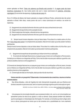 44
seriam aplicados no Brasil. Todos nós sabemos que Brasília está corroída (1). A viagem pode não trazer
benefícios incalculáveis (2), mas muitos jovens vão ouvir o nosso cosmonauta em palestras, entrevistas,
reportagens(3)eseencherdeesperança.Aciêncianãotempreço(4).
Se os 10 milhões de dólares não fossem aplicados na viagem de Marcos Pontes, certamente eles não seriam
aplicados no Brasil. Além disso, muitos jovens vão ouvir o nosso cosmonauta em eventos e se encher de
esperança.
(1) Apagamentodeconteúdosfacilmenteinferíveisapartirdenossoconhecimentodemundo.
(2) Apagamentodeargumentoscontraaposiçãodoautor.
(3) Reformulaçãodasinformações,utilizandotermosmaisgenéricos.
(4) Apagamentodeconteúdosfacilmenteinferíveisapartirdenossoconhecimentodemundo.
IV. Sempre haverá homens dispostos a lutar por falsos ideais. Prova disso foi a matéria sobre a Ku Klux
Klan. Essa antiga seita racista (1) é simplesmente assustadora. Mais terrível é saber que ainda existem membros
participantes.
Sempre haverá homens dispostos a lutar por falsos ideais. Prova disso foi a matéria sobre a Ku Klux Klan, que é
simplesmenteassustadora.Maisterrívelésaberqueaindaexistemmembrosparticipantes.
(1) Apagamentodesequênciasdeexpressõesqueindicamsinonímiaouexplicação.
V. OcomandodeLibertaçãoNacionaleraumpequenogrupomineirocomramiﬁcaçõesnoRiodeJaneiro,
formado por ex-militares e ex-integrantes da Polop. Como meio de obter recursos para viabilizar a guerrilha rural,
praticavaassaltosabancoseatrenspagadores(1).
O Comando de Libertação Nacional era um pequeno grupo mineiro com ramiﬁcações no Rio de Janeiro, formado
por ex-militares e ex-integrantes da Polop. Como meio de obter recursos para viabilizar a guerrilha rural, praticava
assaltosabancoseatrenspagadores.
(1) Conservaçãodetodasasinformações,dadoqueelasnãosãoresumíveis.
Vamos exercitar um pouquinho? Observando o funcionamento dos conectivos, resuma os trechos
detextosabaixo:
a) Nas últimas décadas, a obra de Vygotsky tem sido intensamente recuperada, pois sua inﬂuência sem
dúvidaécrescentenopanoramaatual,tantonotocanteàpsicologiacognitivaquantoàeducaçãoemgeral.
MACHADO, Anna Rachel; LOUSADA, Eliane; ABREU-TARDELLI, Lília Santos. Leitura e produção de textos acadêmicos:
Resumo. São Paulo: Parábola, 2006.
b) Uma pesquisa de comunicação descobriu que as pessoas tendem a ler, ouvir ou ver comunicações que
apresentem pontos de vista do seu agrado e a evitar as demais. Essas pessoas também são seletivas
quanto à percepção e à interpretação das informações. Por exemplo, os fumantes que leram artigos sobre
fumo e câncer preocuparam-se menos que os não fumantes com a possibilidade de o fumo realmente
 