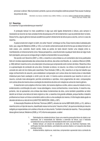 45
provocar o câncer. Não é provável, portanto, que as comunicações coletivas possam lhes causar mudança
depontosdevista.
MACHADO, Anna Rachel; LOUSADA, Eliane; ABREU-TARDELLI, Lília Santos. Leitura e produção de textos acadêmicos:
Resumo. São Paulo: Parábola, 2006.
3.2 Resenhas
Earesenha?Oqueentendemosporresenha?
A produção textual no meio acadêmico é algo que está ligada diretamente à leitura, pois sempre é
necessárioserecorreràsmaisvariadasfontesdepesquisaaﬁmdefundamentaroquesepretendedizernotexto.
Dessa forma, alguns gêneros textuais acadêmicos partem diretamente da leitura para a escrita, como é o caso da
resenha.
A palavra texto tem origem no latim, do verbo “tecere”, entrelaçar os ﬁos. Essa mesma ideia é adotada pelo
texto, que, segundo Medeiros (2008, p.123), é um tecido verbal estruturado de tal forma que as ideias formam um
todo coeso, uno, coerente. Assim sendo, todas as partes do texto devem manter uma relação entre si,
manifestando um direcionamento único. Nessa perspectiva, a escrita de todo e qualquer texto deve ser algo muito
bemplanejado,paraqueseconsigaatingiroobjetivoempreendidonasuaprodução.
De acordo com Severino (2007, p. 204), a resenha é uma síntese ou um comentário dos livros publicados
feito em revistas especializadas das várias áreas da ciência, das artes e da ﬁlosoﬁa. Já , Lakatos e Marconi (2008,
p. 266) deﬁnem resenha como uma descrição minuciosa que compreende certo número de fatos. Resenha crítica
é a apresentação do conteúdo de uma obra. Consiste na leitura, no resumo, na crítica e na formulação de um
conceito de valor do livro feitos pelo resenhista. Para Andrade (1995, p. 60), resenha é um tipo de trabalho que
exige conhecimento do assunto, para estabelecer comparação com outras obras da mesma área e maturidade
intelectual para fazer avaliação e emitir juízo de valor. A mesma autora acrescenta que resenha é como um
resumo, contudo mais abrangente: permite comentários e opiniões, inclui julgamentos de valor, comparações
comoutrasobrasdamesmaáreaeavaliaçãodarelevânciadaobracomrelaçãoàsoutrasdomesmogênero.
Aresenhatemcomoobjetivoinformaroleitor,demaneiraobjetivaecortês,sobreoassuntotratadonolivro,
evidenciando a contribuição do autor: novas abordagens, novos conhecimentos, novas teorias. A resenha visa,
portanto, não só apresentar uma síntese das ideias fundamentais da obra, como também possibilitar ao leitor
decidir se irá fazer uma leitura do texto original ou não: a resenha é de grande utilidade, porque facilita o trabalho
proﬁssional ao trazer um breve comentário sobre a obra e uma avaliação da mesma. A informação dada ajuda na
decisãodaleituraounãodolivro(LAKATOS;MARCONI,2008,p.267).
A Associação Brasileira de Normas Técnicas (ABNT), através da norma NBR 6028 (2003, p. 01), deﬁne a
resenhacomoumtipoderesumo,classiﬁcadonessanormacomo“resumocrítico”,doqualseentendeporresumo
redigido por especialistas com análise crítica de um documento. Também chamado de resenha. Para a produção
dessegênerotextual,Medeiros(2008,p.147)informaseispassos,asaber:
1. Delimitação da unidade de leitura: fazer uma resenha pressupõe leitura do objeto a ser
resenhado, daí a necessidade de “delimitar a extensão da leitura, que é realizada
considerando-sesuanaturezaefamiliaridadedoleitorcomoassuntotratado”;
2. Análise textual: um estudo do vocabulário do texto, as doutrinas impressas nele,
veriﬁcação dos fatos abordados, autoridade dos autores citados e um esquema das ideias
contidasnotexto;
3. Análise temática: objetiva-se, nesta fase, compreender e apreender todo o conteúdo da
 