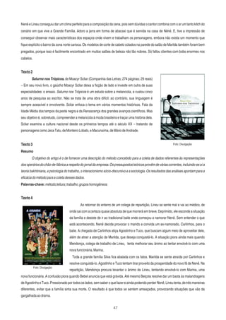 47
Nenê e Lineu conseguiu dar um clima perfeito para a composição da cena, pois sem dúvidas o cantor combina com o ar um tanto kitch do
cenário em que vive a Grande Família. Adoro a jarra em forma de abacaxi que é servida na casa de Nênê. E, tive a impressão de
conseguir observar mais características dos espaços onde vivem e trabalham os personagens, embora não exista um momento que
ﬁque explícito o bairro da zona norte carioca. Os modelos de corte de cabelo colados na parede do salão de Marilda também foram bem
pregados, porque isso é facilmente encontrado em muitos salões de beleza não tão nobres. Só faltou clientes com bobs enormes nos
cabelos.
Texto2
Saturno nos Trópicos, de Moacyr Scliar (Companhia das Letras; 274 páginas; 29 reais)
– Em seu novo livro, o gaúcho Moacyr Scliar deixa a ﬁcção de lado e investe em outra de suas
especialidades: o ensaio. Saturno nos Trópicos é um estudo sobre a melancolia, e custou cinco
anos de pesquisa ao escritor. Não se trata de uma obra difícil: ao contrário, sua linguagem é
sempre acessível e envolvente. Scliar enfoca o tema em vários momentos históricos. Fala da
Idade Média dos tempos da peste negra e da Renascença dos grandes avanços cientíﬁcos. Mas
seu objetivo é, sobretudo, compreender a melancolia à moda brasileira e traçar uma história dela.
Scliar examina a cultura nacional desde os primeiros tempos até o século XX – tratando de
personagenscomoJecaTatu,deMonteiroLobato,eMacunaíma,deMáriodeAndrade.
Texto3
Resumo
O objetivo do artigo é o de fornecer uma descrição do método concebido para a coleta de dados referentes às representações
dosoperáriosdochão-de-fábricaarespeitodojornaldaempresa.Ospressupostosteóricosprovêmdeváriascorrentes,incluindo-seaía
teoria bakhtiniana, a psicologia do trabalho, o interacionismo sócio-discursivo e a sociologia. Os resultados das análises apontam para a
eﬁcáciadométodoparaacoletadessesdados.
Palavras-chave:método;leitura;trabalho;gruposhomogêneos.
Texto4
Ao retornar do enterro de um colega de repartição, Lineu se sente mal e vai ao médico, de
onde sai com a certeza quase absoluta de que morrerá em breve. Deprimido, ele esconde a situação
da família e desiste de ir ao tradicional baile onde começou a namorar Nenê. Sem entender o que
está acontecendo, Nenê decide provocar o marido e convida um ex-namorado, Carlinhos, para o
baile. A chegada de Carlinhos atiça Agostinho e Tuco, que buscam algum meio de aproveitar dele,
além de atrair a atenção de Marilda, que deseja conquistá-lo. A situação piora ainda mais quando
Mendonça, colega de trabalho de Lineu, tenta melhorar seu ânimo ao tentar envolvê-lo com uma
novafuncionária,Marina.
Toda a grande família Silva ﬁca abalada com os fatos. Marilda se sente atraída por Carlinhos e
resolve conquistá-lo. Agostinho e Tuco tentam tirar proveito da prosperidade do novo fã de Nenê. Na
repartição, Mendonça procura levantar o ânimo de Lineu, tentando envolvê-lo com Marina, uma
nova funcionária. A confusão piora quando Bebel anuncia que está grávida. Até mesmo Beiçola resolve dar um basta às malandragens
deAgostinhoeTuco.Pressionadoportodososlados,semsaberoquefazereaindapodendoperderNenê,Lineutenta,detrêsmaneiras
diferentes, evitar que a família sinta sua morte. O resultado é que todos se sentem ameaçados, provocando situações que vão da
gargalhadaaodrama.
Foto: Divulgação
Foto: Divulgação
 