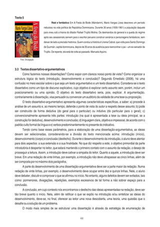 48
Texto5
Real e fantástico Em A Festa do Bode (Mandarim), Mario Vargas Llosa descreve um período
nebuloso na vida política da República Dominicana. Durante 30 anos (1930-1961) a população daquele
país viveu sob a tirania do ditador Rafael Trujillo Molina. Os desmandos do general e a queda do regime
após seu assassinato servem para o escritor peruano construir cenários e personagens fantásticos, sem
deixardeladoaprecisãohistórica.QuemconduzahistóriaéUraniaCabral,quevoltaparaSantoDomingo
deGuzmán,capitaldominicana,depoisde30anosdeausênciaparareencontraropai–umex-senadorde
Trujillo.Derepente,elaestádevoltaaopassado.ManuelaAquino.
3.3 Textosdissertativo-argumentativos
Como fazemos nossas dissertações? Como expor com clareza nosso ponto de vista? Como organizar a
estrutura lógica do texto (introdução, desenvolvimento e conclusão)? Segundo Emediato (2008), há uma
confusão no meio escolar sobre o que seja um texto argumentativo e um texto dissertativo. Considera-se o texto
dissertativo como um tipo de discurso explicativo, cujo objetivo é explorar certo assunto sem, porém, incluir um
posicionamento ou uma opinião. O objetivo do texto dissertativo seria, pois, explicar. A argumentação,
contrariamenteàdissertação,visapersuadirouconvencerumauditóriodavalidadedeumateseouproposição.
O texto dissertativo-argumentativo apresenta algumas características especíﬁcas, a saber: a) procede à
análise de um assunto e, ao mesmo tempo, defende o ponto de vista do autor a respeito desse assunto; b) pode
ser construído de forma dedutiva (do geral para o particular) ou indutiva (do particular para o geral); c)
convencionalmente apresenta três partes: introdução (na qual é apresentada a tese ou ideia principal, se a
construçãofordedutiva),desenvolvimentoeconclusão;d)linguagemclara,objetivaeimpessoal,deacordocomo
padrãocultoformaldalínguaee)verbospredominantementenopresentedoindicativo.
Tendo como base esses parâmetros, para a elaboração de uma dissertação-argumentativa, as ideias
devem ser selecionadas, considerando-se a divisão do texto mencionada acima: introdução (início),
desenvolvimento (corpo) e conclusão (desfecho). Durante o desenvolvimento da introdução, o aluno deve atentar
para dois aspectos: a sua extensão e a sua ﬁnalidade. No que diz respeito a este, o objetivo primordial da parte
introdutória é despertar no leitor, que estará mantendo o primeiro contato com o assunto da redação, o desejo de
prosseguir a leitura. Assim, a introdução deve cativar a simpatia do leitor. Quanto a aquele, a introdução deve ser
breve. Em uma redação de vinte linhas, por exemplo, a introdução não deve ultrapassar as cinco linhas, além de
sercompostapornomáximodoisparágrafos.
A parte do desenvolvimento de uma dissertação-argumentativa deve ser a parte maior da redação. Numa
redação de vinte linhas, por exemplo, o desenvolvimento deve ocupar entre dez e quinze linhas. Nele, o aluno
devedebater,discutirecomprovaroqueseaﬁrmounoinício.Noentanto,algunsdefeitosdevemserevitados,tais
como: pormenores, divagações, repetições, exemplos excessivos de tal forma a não sobrar espaço para a
conclusão.
A conclusão, em cujo contexto nós encontramos o desfecho das ideias apresentadas na redação, deve ser
tão breve quanto o início. Nela, além de ratiﬁcar o que se expôs na introdução e/ou sintetizar as ideias do
desenvolvimento, deve-se, no ﬁnal, oferecer ao leitor uma nova descoberta, uma teoria, uma questão que o
desaﬁeouasoluçãodeumproblema.
O modo mais simples de se estruturar uma dissertação é através da estratégia de enumeração de
Foto: Divulgação
 