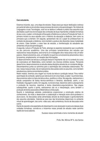 Caroestudante,
Estamos iniciando, aqui, uma etapa de estudos. Etapa essa que requer dedicação e esforço
porpartedetodososenvolvidosnesseprocessodeensinoedeaprendizagem.Nomódulode
Linguagens e suas Tecnologias, você vai se dedicar à reﬂexão e prática dos assuntos aqui
abordados a partir da sincronização dos conteúdos de duas importantes unidades formativas
doseucurso,asaber:aIntroduçãoàEducaçãoaDistânciaeaLeituraeProduçãodeTexto.A
primeira iniciará os seus estudos com o histórico da educação a distância, bem como os
princípios que a orientam. Em seguida, apresentará não só o papel do professor/tutor no
contexto da educação a distância, como também a postura dos discentes nessa modalidade
de ensino. Cabe também, a essa fase de estudos, a familiarização do estudante aos
ambientesvirtuaisdeaprendizagem.
A segunda, Leitura e Produção de Texto, abrange os aspectos necessários que o auxiliarão
no seu percurso acadêmico. Uma das principais características dos estudos que
realizaremos nessa disciplina, será torná-lo um investigador ativo nessa área e não um leitor
passivo.Desenvolveremos,pois,umtrabalhonoqualnósoenvolveremosativamenteenãoo
tornaremos,simplesmente,umreceptordasinformações.
O desenvolvimento de leituras e produção textual é importante não só no contexto do curso
de Licenciatura em Matemática, como também nos diversos âmbitos sociais. Pensando
dessa forma, desenvolveremos os estudos dessa disciplina através de um constante diálogo.
Desvendaremos juntos os caminhos para a assimilação dos conteúdos selecionados. Por
isso,nessanossajornada,nãosórealizaremosdiscussõessobreosassuntos,comotambém
estudaremosateoriaconcomitanteàprática.
Neste módulo, faremos uma viagem ao mundo da leitura e produção textual. Para melhor
assimilação do conteúdo, optamos por estruturá-lo em cinco fases, a saber: na primeira fase,
discorreremos sobre os tipos de leitura ativa, analítica e crítica. Na segunda, realizaremos o
estudo comparativo de textos técnico-cientíﬁcos e literários; abordando, assim, a sua
ﬁnalidade, linguagem e estilo. Em seguida, na terceira fase, falaremos sobre o planejamento
e produção de resumos, resenhas e textos dissertativo-argumentativos. Nas etapas
subsequentes, quarta e quinta, realizaremos não só a interpretação, como também a
produçãodetextosassociadosàMatemáticaeàEducação.
Quanto à metodologia adotada, pretendemos proporcionar a construção coletiva do
conhecimento, de modo a desenvolver a colaboração e interação entre aluno-professor e
aluno-aluno. As discussões serão alimentadas através da dinamização e aprofundamento
dos assuntos abordados. Valendo-se para isso das ferramentas disponíveis no ambiente
virtual de aprendizagem, tais como: vídeo aula, web conferência; fóruns de discussão entre
outros.
Diantedoexpostoedaexpectativadodesempenhoaseralcançadonopercursodessasduas
unidades formativas, convido-os a iniciarmos nossa jornada de estudos neste caminho
repletodenovossaberes.
Sucesso nessa caminhada e bons momentos de estudo!
Profa. Me. Mônica Mª A. dos Santos
 