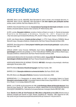 51
ABAURRE, Maria Luiza M.; ABAURRE, Maria Bernadete M. Leitura e escrita: uma concepção discursiva. In.:
ABAURRE, Maria Luiza M.; ABAURRE, Maria Bernadete M. Um olhar objetivo para produções escritas:
analisar,avaliar,comentar.SãoPaulo:Moderna,2012.11p.
ALMEIDA, Maria Elizabeth Bianconcini de. Incorporação da Tecnologia de Informação na Escola: vencendo
desaﬁos,articulandosaberes,tecendoarede.Campinas,SP:NIED/Unicamp,2002.
ALVES, Lucinéia. Educação à distância: conceitos e história no Brasil e no mundo. In.: Revista da Associação
B r a s i l e i r a d e E d u c a ç ã o a D i s t â n c i a . V o l u m e 1 0 - 2 0 1 1 . D i s p o n í v e l e m :
<http://www.abed.org.br/revistacientiﬁca/Revista_PDF_Doc/2011/Artigo_07.pdf>Acesso:14demaiode2014.
ALVES, João Roberto Moreira. A história da Ead no Brasil. In: LITTO, Fredric; Michael e FORMIGA, Manuel
MarcosM.(orgs.).EducaçãoaDistância:oEstadodaArte.SãoPaulo:PearsonEducationdoBrasil,2009.
ANDRADE, Maria Margarida de. Como preparar trabalhos para cursos de pós-graduação: noções práticas.
SãoPaulo:Atlas,1995.
ARAÚJO JÙNIOR, Carlos Fernando; MARQUESI, Sueli Cristina. Atividades em ambientes virtuais de
aprendizagem: parâmetros de qualidade. In: LITTO, Fredric Michael; FORMIGA, Manuel Marcos Maciel (orgs.).
EducaçãoaDistância:oestadodaarte.SãoPaulo:PearsonEducationdoBrasil,2009.
ASSOCIAÇÃO BRASILEIRA DE EDUCAÇÃO A DISTÂNCIA (ABED). Censo EAD. BR. Relatório Analítico da
AprendizagemaDistânciadoBrasil.SãoPaulo:PearsonEducationdoBrasil,2009.
ASSOCIAÇÃO BRASILEIRA DE NORMAS TÉCNICAS. NBR 6023: informação e documentação: referências:
elaborações.RiodeJaneiro,2002.
BAKHTIN,Mikhail.Marxismoeﬁlosoﬁadalinguagem.SãoPaulo:Hucitec,1981.
BARROS,D.M.V.Educaçãoadistânciaeouniversodotrabalho.SãoPaulo:EDUSC,2003.
BELLONI,MariaLuíza.EducaçãoàDistância.Campinas:AutoresAssociados,2008.
BERRENECHEA, C. A. Planejamento do material didático em EAD, in Universidade Federal do Paraná.
Educação e comunicação em EAD. Universidade Federal do Mato Grosso (Orgs) NEDER, M. L. C; MARTINS,
O.B.;POLAK,Y.N.S.Curitiba:NEAD/UFPR,2001.
BRASIL, Lei nº 9.394/96, de 20 de dezembro de 1996. Lei de Diretrizes e Bases da Educação Nacional. Diário
Oﬁcial da União, Brasília, DF, 1996. Disponível em: BRASIL, MINISTÉRIO DA EDUCAÇÃO/SECRETADIA DE
EDUCAÇÃOFUNDAMENTAL.ParâmetrosCurricularesNacionais:introdução.Brasília:MEC/SEF,2000.
Brasil. Decreto no 2.494, de 10 de Fevereiro de 1998. Altera o artigo 80 da Lei no 9.394 (referente ensino à
distância) (revogado pelo Decreto no 5.622). Brasília: Presidência da República. 1998. Disponível em URL:
http://portal.mec.gov.br/seed/arquivos/pdf/tvescola/leis/D2494.pdf.Acessoem14dejulhode2014.
REFERÊNCIAS
 