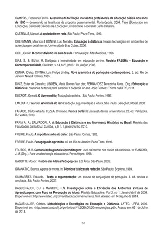 52
CAMPOS, Roselane Fátima. A reforma da formação inicial dos professores da educação básica nos anos
de 1990 – desvelando as tessituras da proposta governamental. Florianópolis, 2004. Tese (Doutorado em
Educação)CentrodeCiênciasdaEducação,UniversidadeFederaldeSantaCatarina.
CASTELLS,Manuel.Asociedadeemrede.SãoPaulo:PazeTerra,1999.
CHERMANN, Maurício & BONINI, Luci Mendes. Educação à distância. Novas tecnologias em ambientes de
aprendizagempelaInternet.UniversidadeBrazCubas,2000.
COLL,César.Oconstrutivismonasaladeaula.PortoAlegre:ArtesMédicas,1996.
DIAS, S. S; SILVA, M. Dialógica e Interatividade em educação on-line. Revista FAEEBA – Educação e
Contemporaneidade,Salvador,v.14,n.23,p169-179,jan/jun,2005.
CUNHA, Celso; CINTRA, Luís Felipe Lindley. Nova gramática do português contemporâneo. 2. ed. Rio de
Janeiro:NovaFronteira,1985.
DINIZ, Ester de Carvalho; LINDEN, Maria Gomes Van der; FERNANDEZ Terezinha Alves. (Org.) Educação a
Distância:coletâneadetextosparasubsidiaradocênciaon-line.JoãoPessoa:EditoradaUFPB,2011.
DUCROT,Oswald.Odizereodito.Traduçãobrasileira. SãoPaulo:Pontes,1987.
EMEDIATO,Wander.Afórmuladotexto:redação,argumentaçãoeleitura.SãoPaulo:GeraçãoEditoral,2008.
FARACO, Carlos Alberto; TEZZA, Cristovão. Prática de texto: para estudantes universitários. 22. ed. Petrópolis,
RJ:Vozes,2013.
FARIA A. A.; SALVADORI, A. A Educação à Distância e seu Movimento Histórico no Brasil. Revista das
FaculdadesSantaCruz,Curitiba,v.8,n.1,janeiro/junho2010.
FREIRE,Paulo.Aimportânciadoatodeler.SãoPaulo:Cortez,1982.
FREIRE,Paulo.Pedagogiadooprimido.46.ed.RiodeJaneiro:PazeTerra,1996.
FRUTOS, M. B. Comunicação global e aprendizagem: usos da internet nos meios educacionais. In: SANCHO,
J.M.(Org.).Paraumatecnologiaeducacional.PortoAlegre,1998.
GADOTTI,Moacir.HistóriadasIdeiasPedagógicas.Ed.Ática:SãoPaulo,2002.
GRANATIC,Branca.Apenademorte.In:Técnicasbásicasderedação.SãoPaulo:Scipione,1989.
GUIMARÃES, Eduardo. Texto e argumentação: um estudo de conjunções do português. 4. ed. revista e
ampliada.SãoPaulo:Pontes,2007.
HAGUENAUER, C.J. e MARTINS, F.N. Investigação sobre a Eﬁciência dos Ambientes Virtuais de
Aprendizagem, com Foco na Percepção do Aluno. Revista Educaoline, Vol 2, no 1. Janeiro/abril de 2009.
Disponívelem:http://www.latec.ufrj.br/revistaeducaonline/numeros.html.Acesso em14dejulhode2014.
HAGUENAUER, Cristina. Metodologias e Estratégias na Educação a Distância. LATEC, UFRJ, 2005.
Disponível em: <http://www.latec.ufrj.br/portfolio/at/4%20EAD%20metodologias.pdf>. Acesso em: 05 de Julho
de 2014.
 