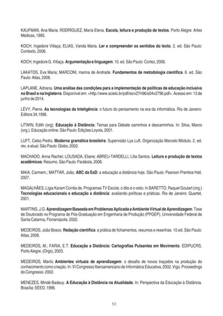 53
KAUFMAN, Ana Maria; RODRÍGUEZ, María Elena. Escola, leitura e produção de textos. Porto Alegre: Artes
Médicas,1995.
KOCH, Ingedore Villaça; ELIAS, Vanda Maria. Ler e compreender os sentidos do texto. 2. ed. São Paulo:
Contexto,2006.
KOCH,IngedoreG.Villaça.Argumentaçãoelinguagem.10.ed.SãoPaulo:Cortez,2006.
LAKATOS, Eva Maria; MARCONI, marina de Andrade. Fundamentos de metodologia cientíﬁca. 6. ed. São
Paulo:Atlas,2008.
LAPLANE, Adriana. Uma análise das condições para a implementação de políticas de educação inclusiva
no Brasil e na Inglaterra. Disponível em: <http://www.scielo.br/pdf/es/v27n96/a04v2796.pdf>. Acesso em: 13 de
junhode2014.
LÉVY, Pierre. As tecnologias da Inteligência: o futuro do pensamento na era da informática. Rio de Janeiro:
Editora34,1996.
LITWIN, Edith (org). Educação à Distância: Temas para Debate caminhos e descaminhos. In: Silva, Marco
(org.).Educaçãoonline.SãoPaulo:EdiçõesLoyola,2001.
LUFT, Celso Pedro. Moderna gramática brasileira. Supervisão Lya Luft. Organização Marcelo Módulo. 2. ed.
rev.eatual.SãoPaulo:Globo,2002.
MACHADO, Anna Rachel; LOUSADA, Eliane; ABREU-TARDELLI, Lília Santos. Leitura e produção de textos
acadêmicos:Resumo.SãoPaulo:Parábola,2006.
MAIA, Carmem.; MATTAR, João. ABC da EaD: a educação a distância hoje. São Paulo: Pearson Prentice Hall,
2007.
MAGALHÃES, Lígia Karam Corrêa de. Programas TV Escola: o dito e o visto. In BARETTO, Raquel Goulart (org.)
Tecnologias educacionais e educação a distância: avaliando políticas e práticas. Rio de Janeiro: Quartet,
2001.
MARTINS,J.G.AprendizagemBaseadaemProblemasAplicadaaAmbienteVirtualdeAprendizagem.Tese
de Doutorado no Programa de Pós-Graduação em Engenharia de Produção (PPGEP), Universidade Federal de
SantaCatarina,Florianópolis,2002.
MEDEIROS, João Bosco. Redação cientíﬁca: a prática de ﬁchamentos, resumos e resenhas. 10.ed. São Paulo:
Atlas,2008.
MEDEIROS, M.; FARIA, E.T. Educação a Distância: Cartograﬁas Pulsantes em Movimento. EDIPUCRS,
PortoAlegre.(Orgs),2003.
MEDEIROS, Marilú Ambientes virtuais de aprendizagem: o desaﬁo de novos traçados na produção do
conhecimentocomocriação.In:VICongressoIberoamericanodeInformáticaEducativa,2002,Vigo.Proceedings
doCongresso.2002.
MENEZES, Mindé Badauy. A Educação à Distância na Atualidade. In: Perspectiva da Educação à Distância.
Brasília:SEED,1998.
 