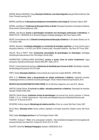 54
MOORE, Michael; KEARSLEY, Greg. Educação a Distância: uma Visão Integrada [tradução Roberto Galman]. São
Paulo:ThomsonLearning,2010.
MORAN,JoséManuel.Aeducaçãoquedesejamosnovosdesaﬁosecomochegarlá.Campinas:Papirus,2007.
MORAN, José Manuel. Tendências da Educação Online no Brasil: Educação Corporativa e Educação à Distância.
RiodeJaneiro:EditoraQualitymark,2002.
MORAN, José Manuel; Ensino e aprendizagem inovadores com tecnologias audiovisuais e telemáticas. In:
MASETTO,M.T.;BEHRENS,M.A.Novastecnologiasemediaçãopedagógica.SãoPaulo:Papirus,2005.
NEVES,CarmenMoreiradeC.ODesaﬁoContemporâneodaEducaçãoaDistância.In:Emaberto,Brasília,ano16,
n.70,abr/jun1996.
OKADA, Alexandra. A mediação pedagógica e a construção de ecologias cognitivas: um novo caminho para a
educaçãoadistancia. In:ALVES,Lynn;NOVA,Cristiane(orgs). Educaçãoadistância. SãoPaulo,SP:Futura,2004.
PALLOF, Rena & PRATT, Keith. Construindo comunidades de aprendizagem no ciberespaço. Estratégias
eﬁcientesparasalasdeaulaon-line.PortoAlegre:Artmed,2002.
PARÂMETROS CURRICULARES NACIONAIS: terceiro e quarto ciclos de ensino fundamental: língua
portuguesa.SecretariadeEducação.Brasília:MEC/SEF,1998,p.60-70.
POLAK, Ymiracy Nascimento de Souza. Referências de Qualidade para Cursos em EAD: diﬁculdades e desaﬁos.
RevistaDiálogoEducacional:PUC-PR,2008.
PRETI,Oreste.Educaçãoadistância:inícioseindíciosdeumpercurso.Cuiabá:NEAD/IE–UFMT;2005.
REIS, H. B. Reﬂexões sobre a pós-graduação em relação proﬁssional à distância: mapeando conceitos,
metodologiadeensinoeoambientevirtualdeaprendizagem.Vitória:InstitutoFederaldoEspíritoSanto,2010.
REVISTACÁLCULOMATEMÁTICAPARATODOS.39.ed.SãoPaulo:Segmento,ano4,abr.2014-.Mensal.
SANTOS, Edméa Oliveira. O currículo e o digital - educação presencial e a distância. Dissertação de mestrado.
Salvador:FACED-UFBA,2002.
SANTOS. Edméa Oliveira. Ambientes virtuais de aprendizagem: por autorias livre, plurais e gratuitas. In: Revista
FAEBA, v.12, no. 18.2003. Disponível em: <http://www.comunidadesvirtuais.pro.br/hipertexto/home/ava.pdf>
Acesso em 15 de junho de 2014.
SEVERINO,AntônioJoaquim.Metodologiadotrabalhocientíﬁco.23.ed.rev.eatual.SãoPaulo:Cortez,2007.
SILVA, Marco. Educação online: teorias, práticas, legislação e formação corporativa. Edições Loyola, São Paulo,
2003.
SOLÉ,Isabel.Estratégiasdeleitura.6.ed.PortoAlegre:Artmed,1998.
TAVARES, Vanessa F. Terra: Uma preocupação constante. <http://ameliabarros.blogspot.com.br/p/sugestao-de-
producao-de-texto-com-base.html>.Acessoem:02set.2014,01:16:30.
VALENTE,VâniaRita.MediaçãoPedagógica.Salvador:UNEB/GEAD,2010.
 