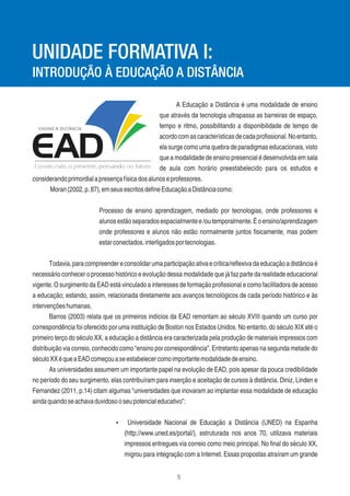 5
A Educação a Distância é uma modalidade de ensino
que através da tecnologia ultrapassa as barreiras de espaço,
tempo e ritmo, possibilitando a disponibilidade de tempo de
acordocomascaracterísticasdecadaproﬁssional.Noentanto,
ela surge como uma quebra de paradigmas educacionais, visto
que a modalidade de ensino presencial é desenvolvida em sala
de aula com horário preestabelecido para os estudos e
considerandoprimordialapresençafísicadosalunoseprofessores.
Moran(2002,p.87),emseusescritosdeﬁneEducaçãoaDistânciacomo:
Processo de ensino aprendizagem, mediado por tecnologias, onde professores e
alunosestãoseparadosespacialmentee/outemporalmente.Éoensino/aprendizagem
onde professores e alunos não estão normalmente juntos ﬁsicamente, mas podem
estarconectados,interligadosportecnologias.
Todavia,paracompreendereconsolidarumaparticipaçãoativaecritica/reﬂexivadaeducaçãoadistânciaé
necessário conhecer o processo histórico e evolução dessa modalidade que já faz parte da realidade educacional
vigente. O surgimento da EAD está vinculado a interesses de formação proﬁssional e como facilitadora de acesso
a educação; estando, assim, relacionada diretamente aos avanços tecnológicos de cada período histórico e às
intervençõeshumanas.
Barros (2003) relata que os primeiros indícios da EAD remontam ao século XVIII quando um curso por
correspondência foi oferecido por uma instituição de Boston nos Estados Unidos. No entanto, do século XIX até o
primeiro terço do século XX, a educação a distância era caracterizada pela produção de materiais impressos com
distribuição via correio, conhecido como “ensino por correspondência”. Entretanto apenas na segunda metade do
séculoXXéqueaEADcomeçouaseestabelecercomoimportantemodalidadedeensino.
As universidades assumem um importante papel na evolução de EAD, pois apesar da pouca credibilidade
no período do seu surgimento, elas contribuíram para inserção e aceitação de cursos à distância. Diniz, Linden e
Fernandez (2011, p.14) citam algumas “universidades que inovaram ao implantar essa modalidade de educação
aindaquandoseachavaduvidosooseupotencialeducativo”:
Ÿ Universidade Nacional de Educação a Distância (UNED) na Espanha
(http://www.uned.es/portal/), estruturada nos anos 70, utilizava materiais
impressos entregues via correio como meio principal. No ﬁnal do século XX,
migrou para integração com a Internet. Essas propostas atraíram um grande
UNIDADE FORMATIVA I:
INTRODUÇÃO À EDUCAÇÃO A DISTÂNCIA
 