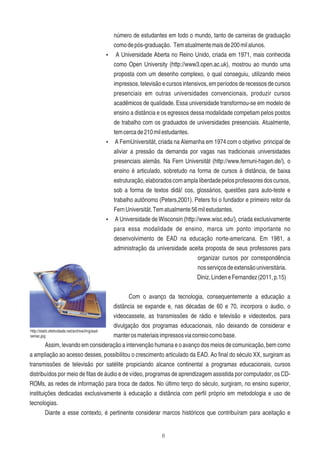 6
número de estudantes em todo o mundo, tanto de carreiras de graduação
comodepós-graduação. Tematualmentemaisde200milalunos.
Ÿ A Universidade Aberta no Reino Unido, criada em 1971, mais conhecida
como Open University (http://www3.open.ac.uk), mostrou ao mundo uma
proposta com um desenho complexo, o qual conseguiu, utilizando meios
impressos, televisão e cursos intensivos, em períodos de recessos de cursos
presenciais em outras universidades convencionais, produzir cursos
acadêmicos de qualidade. Essa universidade transformou-se em modelo de
ensino a distância e os egressos dessa modalidade competiam pelos postos
de trabalho com os graduados de universidades presenciais. Atualmente,
temcercade210milestudantes.
Ÿ A FernUniversität, criada na Alemanha em 1974 com o objetivo principal de
aliviar a pressão da demanda por vagas nas tradicionais universidades
presenciais alemãs. Na Fern Universität (http://www.fernuni-hagen.de/), o
ensino é articulado, sobretudo na forma de cursos à distância, de baixa
estruturação,elaboradoscomamplaliberdadepelosprofessoresdoscursos,
sob a forma de textos didá! cos, glossários, questões para auto-teste e
trabalho autônomo (Peters,2001). Peters foi o fundador e primeiro reitor da
FernUniversität.Tematualmente56milestudantes.
Ÿ A Universidade de Wisconsin (http://www.wisc.edu/), criada exclusivamente
para essa modalidade de ensino, marca um ponto importante no
desenvolvimento de EAD na educação norte-americana. Em 1981, a
administração da universidade aceita proposta de seus professores para
organizar cursos por correspondência
nosserviçosdeextensãouniversitária.
Diniz,LindeneFernandez(2011,p.15)
Com o avanço da tecnologia, consequentemente a educação a
distância se expande e, nas décadas de 60 e 70, incorpora o áudio, o
videocassete, as transmissões de rádio e televisão e videotextos, para
divulgação dos programas educacionais, não deixando de considerar e
manterosmateriaisimpressosviacorreiocomobase.
Assim, levando em consideração a intervenção humana e o avanço dos meios de comunicação, bem como
a ampliação ao acesso desses, possibilitou o crescimento articulado da EAD. Ao ﬁnal do século XX, surgiram as
transmissões de televisão por satélite propiciando alcance continental a programas educacionais, cursos
distribuídos por meio de ﬁtas de áudio e de vídeo, programas de aprendizagem assistida por computador, os CD-
ROMs, as redes de informação para troca de dados. No último terço do século, surgiram, no ensino superior,
instituições dedicadas exclusivamente à educação a distância com perﬁl próprio em metodologia e uso de
tecnologias.
Diante a esse contexto, é pertinente considerar marcos históricos que contribuíram para aceitação e
http://static.efetividade.net/archive/img/ead-
senac.jpg
 