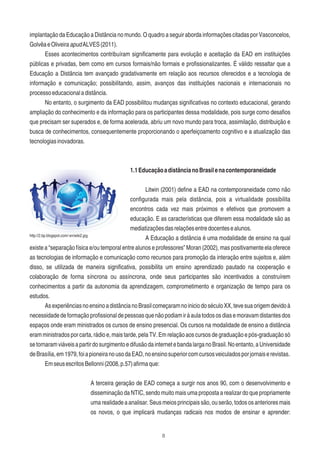 8
implantação da Educação a Distância no mundo. O quadro a seguir aborda informações citadas por Vasconcelos,
GolvêaeOliveiraapudALVES(2011).
Esses acontecimentos contribuíram signiﬁcamente para evolução e aceitação da EAD em instituições
públicas e privadas, bem como em cursos formais/não formais e proﬁssionalizantes. É válido ressaltar que a
Educação a Distância tem avançado gradativamente em relação aos recursos oferecidos e a tecnologia de
informação e comunicação; possibilitando, assim, avanços das instituições nacionais e internacionais no
processoeducacionaladistância.
No entanto, o surgimento da EAD possibilitou mudanças signiﬁcativas no contexto educacional, gerando
ampliação do conhecimento e da informação para os participantes dessa modalidade, pois surge como desaﬁos
que precisam ser superados e, de forma acelerada, abriu um novo mundo para troca, assimilação, distribuição e
busca de conhecimentos, consequentemente proporcionando o aperfeiçoamento cognitivo e a atualização das
tecnologiasinovadoras.
1.1EducaçãoadistâncianoBrasilenacontemporaneidade
Litwin (2001) deﬁne a EAD na contemporaneidade como não
conﬁgurada mais pela distância, pois a virtualidade possibilita
encontros cada vez mais próximos e efetivos que promovem a
educação. E as características que diferem essa modalidade são as
mediatizaçõesdasrelaçõesentredocentesealunos.
A Educação a distância é uma modalidade de ensino na qual
existe a “separação física e/ou temporal entre alunos e professores” Moran (2002), mas positivamente ela oferece
as tecnologias de informação e comunicação como recursos para promoção da interação entre sujeitos e, além
disso, se utilizada de maneira signiﬁcativa, possibilita um ensino aprendizado pautado na cooperação e
colaboração de forma síncrona ou assíncrona, onde seus participantes são incentivados a construírem
conhecimentos a partir da autonomia da aprendizagem, comprometimento e organização de tempo para os
estudos.
AsexperiênciasnoensinoadistâncianoBrasilcomeçaramnoiniciodoséculoXX,tevesuaorigemdevidoà
necessidadedeformaçãoproﬁssionaldepessoasquenãopodiamiràaulatodososdiasemoravamdistantesdos
espaços onde eram ministrados os cursos de ensino presencial. Os cursos na modalidade de ensino a distância
eram ministrados por carta, rádio e, mais tarde, pela TV. Em relação aos cursos de graduação e pós-graduação só
setornaramviáveisapartirdosurgimentoedifusãodainternetebandalarganoBrasil.Noentanto,aUniversidade
deBrasília,em1979,foiapioneiranousodaEAD,noensinosuperiorcomcursosveiculadosporjornaiserevistas.
EmseusescritosBellonni(2008,p.57)aﬁrmaque:
A terceira geração de EAD começa a surgir nos anos 90, com o desenvolvimento e
disseminação da NTIC, sendo muito mais uma proposta a realizar do que propriamente
umarealidadeaanalisar.Seusmeiosprincipaissão,ouserão,todososanterioresmais
os novos, o que implicará mudanças radicais nos modos de ensinar e aprender:
http://2.bp.blogspot.com/-xn/wiki2.jpg
 