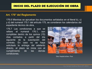 176.6 Mientras se aprueban los documentos señalados en el literal b), c)
y d) del numeral 175.1 del artículo 175, se consideran los calendarios del
expediente técnico de obra.
176.7 Las condiciones a que se
refiere el numeral 176.1, son
cumplidas dentro de los quince (15)
días contados a partir del día
siguiente de la suscripción del
contrato. En caso no se haya
solicitado la entrega del adelanto
directo, el plazo se inicia con el
cumplimiento de las demás
condiciones.
Art. 176° del Reglamento
Obra: Hospital de Ilave - Puno
Ing. Ismael Orellana Mora CIP 38933
INICIO DEL PLAZO DE EJECUCIÓN DE OBRA
 