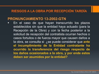 Ing. Ismael Orellana Mora CIP 38933
RIESGOS A LA OBRA POR RECEPCIÓN TARDÍA
PRONUNCIAMIENTO 13-2002-GTN
 En el caso de que hayan transcurrido los plazos
establecidos sin que la entidad haya actuado (para la
Recepción de la Obra) y con la fecha posterior a la
solicitud de recepción del contratista ocurran hechos o
casos fortuitos o de fuerza mayor que causen daños a
la obra, se consulta si ¿se puede considerar que ante
el incumplimiento de la Entidad contratante ha
ocurrido la transferencia del riesgo respecto de
los daños ocasionados a la obra, y por ende estos
deben ser asumidos por la entidad?
 
