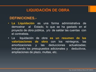 Ing. Ismael Orellana Mora CIP 38933
• La Liquidación es una forma administrativa de
demostrar al Estado, lo que se ha gastado en el
proyecto de obra pública, y/o de saldar las cuentas con
el contratista.
• La liquidación de obra es un resumen de las
valorizaciones de obra con los reintegros, las
amortizaciones y las deducciones actualizadas;
incluyendo los presupuestos adicionales y deductivos,
ampliaciones de plazo, multas, etc.
LIQUIDACIÓN DE OBRA
DEFINICIONES.-
 