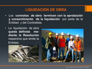 Ing. Ismael Orellana Mora CIP 38933
• Los contratos de obra terminan con la aprobación
y consentimiento de la liquidación por parte de la
Entidad y del Contratista.
LIQUIDACIÓN DE OBRA
• La liquidación de obra
queda definida me-
diante la Resolución
respectiva que emite la
Entidad.
 