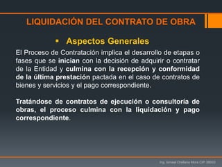 LIQUIDACIÓN DEL CONTRATO DE OBRA
Ing. Ismael Orellana Mora CIP 38933
 Aspectos Generales
El Proceso de Contratación implica el desarrollo de etapas o
fases que se inician con la decisión de adquirir o contratar
de la Entidad y culmina con la recepción y conformidad
de la última prestación pactada en el caso de contratos de
bienes y servicios y el pago correspondiente.
Tratándose de contratos de ejecución o consultoría de
obras, el proceso culmina con la liquidación y pago
correspondiente.
 