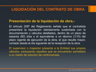 LIQUIDACIÓN DEL CONTRATO DE OBRA
Ing. Ismael Orellana Mora CIP 38933
Presentación de la liquidación de obra.-
El artículo 209º del Reglamento señala que el contratista
presentará la liquidación debidamente sustentada con la
documentación y cálculos detallados, dentro de un plazo de
sesenta (60) días o el equivalente a un décimo (1/10) del
plazo vigente de ejecución de la obra, el que resulte mayor,
contado desde el día siguiente de la recepción de la obra.
El supervisor o inspector presenta a la Entidad sus propios
cálculos, excluyendo aquellos que se encuentran sometidos
a un medio de solución de controversias.
 