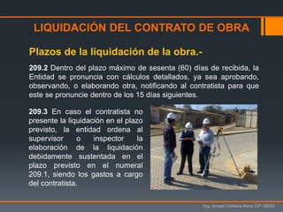 LIQUIDACIÓN DEL CONTRATO DE OBRA
Ing. Ismael Orellana Mora CIP 38933
Plazos de la liquidación de la obra.-
209.2 Dentro del plazo máximo de sesenta (60) días de recibida, la
Entidad se pronuncia con cálculos detallados, ya sea aprobando,
observando, o elaborando otra, notificando al contratista para que
este se pronuncie dentro de los 15 días siguientes.
209.3 En caso el contratista no
presente la liquidación en el plazo
previsto, la entidad ordena al
supervisor o inspector la
elaboración de la liquidación
debidamente sustentada en el
plazo previsto en el numeral
209.1, siendo los gastos a cargo
del contratista.
 