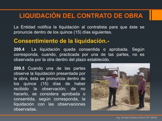 LIQUIDACIÓN DEL CONTRATO DE OBRA
Ing. Ismael Orellana Mora CIP 38933
La Entidad notifica la liquidación al contratista para que éste se
pronuncie dentro de los quince (15) días siguientes.
Consentimiento de la liquidación.-
209.4 La liquidación queda consentida o aprobada. Según
corresponda, cuando, practicada por una de las partes, no es
observada por la otra dentro del plazo establecido.
209.5 Cuando una de las partes
observe la liquidación presentada por
la obra, ésta se pronuncia dentro de
los quince (15) días de haber
recibido la observación; de no
hacerlo, se considera aprobada o
consentida, según corresponda, la
liquidación con las observaciones
observadas.
 