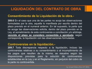 LIQUIDACIÓN DEL CONTRATO DE OBRA
Ing. Ismael Orellana Mora CIP 38933
Consentimiento de la Liquidación de la obra.-
209.6 En el caso que una de las partes no acoja las observaciones
formuladas por la otra, aquella lo manifiesta por escrito dentro del
plazo previsto en el numeral anterior. En tal supuesto, la parte que
no acoge las observaciones solicita, dentro del plazo previsto en la
Ley, el sometimiento de esta controversia a conciliación y/o arbitraje,
vencido el plazo se considera consentida o aprobada, según
corresponda, la liquidación con las observaciones formuladas.
Controversias en la liquidación.-
209.7 Toda discrepancia respecto a la liquidación, incluso las
controversias relativas a su consentimiento o al incumplimiento de
los pagos que resulten de la misma, se resuelve según las
disposiciones previstas para la solución de controversias
establecidas en la Ley y en el Reglamento, sin perjuicio del cobro de
la parte no controvertida.
 