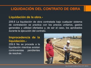 LIQUIDACIÓN DEL CONTRATO DE OBRA
Ing. Ismael Orellana Mora CIP 38933
Liquidación de la obra.-
209.8 La liquidación de obra contratada bajo cualquier sistema
de contratación se practica con los precios unitarios, gastos
generales y utilidad ofertados y, de ser el caso, los aprobados
durante la ejecución del contrato.
Improcedencia de la
liquidación.-
209.9 No se procede a la
liquidación mientras existan
controversias pendientes
de resolver.
 