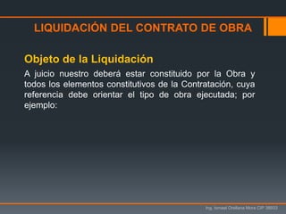 Ing. Ismael Orellana Mora CIP 38933
Objeto de la Liquidación
A juicio nuestro deberá estar constituido por la Obra y
todos los elementos constitutivos de la Contratación, cuya
referencia debe orientar el tipo de obra ejecutada; por
ejemplo:
LIQUIDACIÓN DEL CONTRATO DE OBRA
 