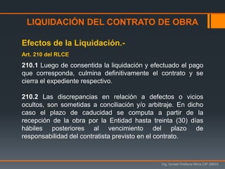 LIQUIDACIÓN DEL CONTRATO DE OBRA
Ing. Ismael Orellana Mora CIP 38933
Efectos de la Liquidación.-
Art. 210 del RLCE
210.1 Luego de consentida la liquidación y efectuado el pago
que corresponda, culmina definitivamente el contrato y se
cierra el expediente respectivo.
210.2 Las discrepancias en relación a defectos o vicios
ocultos, son sometidas a conciliación y/o arbitraje. En dicho
caso el plazo de caducidad se computa a partir de la
recepción de la obra por la Entidad hasta treinta (30) días
hábiles posteriores al vencimiento del plazo de
responsabilidad del contratista previsto en el contrato.
 