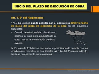 176.9 La Entidad puede acordar con el contratista diferir la fecha
de inicio del plazo de ejecución de la obra en los siguientes
supuestos:
a. Cuando la estacionalidad climática no
permite el inicio de la ejecución de la
obra, hasta la culminación de dicho
evento.
b. En caso la Entidad se encuentre imposibilitada de cumplir con las
condiciones previstas en los literales a) o b) del Presente artículo,
hasta el cumplimiento de las mismas.
Ing. Ismael Orellana Mora CIP 38933
INICIO DEL PLAZO DE EJECUCIÓN DE OBRA
Art. 176° del Reglamento
 