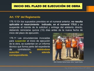176.10 En los supuestos previstos en el numeral anterior, no resulta
aplicable el resarcimiento indicado, en el numeral 176.8 y se
suspende el trámite de la solicitud y entrega del adelanto directo,
debiendo reiniciarse quince (15) días antes de la nueva fecha de
inicio del plazo de ejecución.
176.11 Las circunstancias invocadas
para suspender el inicio de ejecución
de la obra, se sustentan en un informe
técnico que forma parte del expediente
de contratación, debiéndose
suscribir la adenda
correspondiente.
Obra: Carretera Casma-Huaraz, tramo: Yupash-Huaraz
Ing. Ismael Orellana Mora CIP 38933
INICIO DEL PLAZO DE EJECUCIÓN DE OBRA
Art. 176° del Reglamento
 
