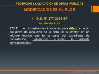 MODIFICACIONES AL RLCE
Ing. Ismael Orellana Mora CIP 38933
 D.S. N° 377-2019-EF
Art. 176° del RLCE
176.11. Las circunstancias invocadas para diferir el inicio
del plazo de ejecución de la obra, se sustentan en un
informe técnico que forma parte del expediente de
contratación, debiéndose suscribir la adenda
correspondiente.”
RECEPCIÓN Y LIQUIDACIÓN DE OBRAS PÚBLICAS
 
