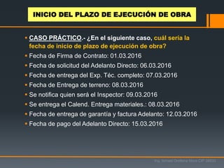  CASO PRÁCTICO.- ¿En el siguiente caso, cuál sería la
fecha de inicio de plazo de ejecución de obra?
 Fecha de Firma de Contrato: 01.03.2016
 Fecha de solicitud del Adelanto Directo: 06.03.2016
 Fecha de entrega del Exp. Téc. completo: 07.03.2016
 Fecha de Entrega de terreno: 08.03.2016
 Se notifica quien será el Inspector: 09.03.2016
 Se entrega el Calend. Entrega materiales.: 08.03.2016
 Fecha de entrega de garantía y factura Adelanto: 12.03.2016
 Fecha de pago del Adelanto Directo: 15.03.2016
Ing. Ismael Orellana Mora CIP 38933
INICIO DEL PLAZO DE EJECUCIÓN DE OBRA
 