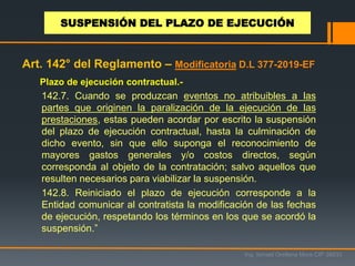 Plazo de ejecución contractual.-
142.7. Cuando se produzcan eventos no atribuibles a las
partes que originen la paralización de la ejecución de las
prestaciones, estas pueden acordar por escrito la suspensión
del plazo de ejecución contractual, hasta la culminación de
dicho evento, sin que ello suponga el reconocimiento de
mayores gastos generales y/o costos directos, según
corresponda al objeto de la contratación; salvo aquellos que
resulten necesarios para viabilizar la suspensión.
142.8. Reiniciado el plazo de ejecución corresponde a la
Entidad comunicar al contratista la modificación de las fechas
de ejecución, respetando los términos en los que se acordó la
suspensión.”
Ing. Ismael Orellana Mora CIP 38933
SUSPENSIÓN DEL PLAZO DE EJECUCIÓN
Art. 142° del Reglamento – Modificatoria D.L 377-2019-EF
 